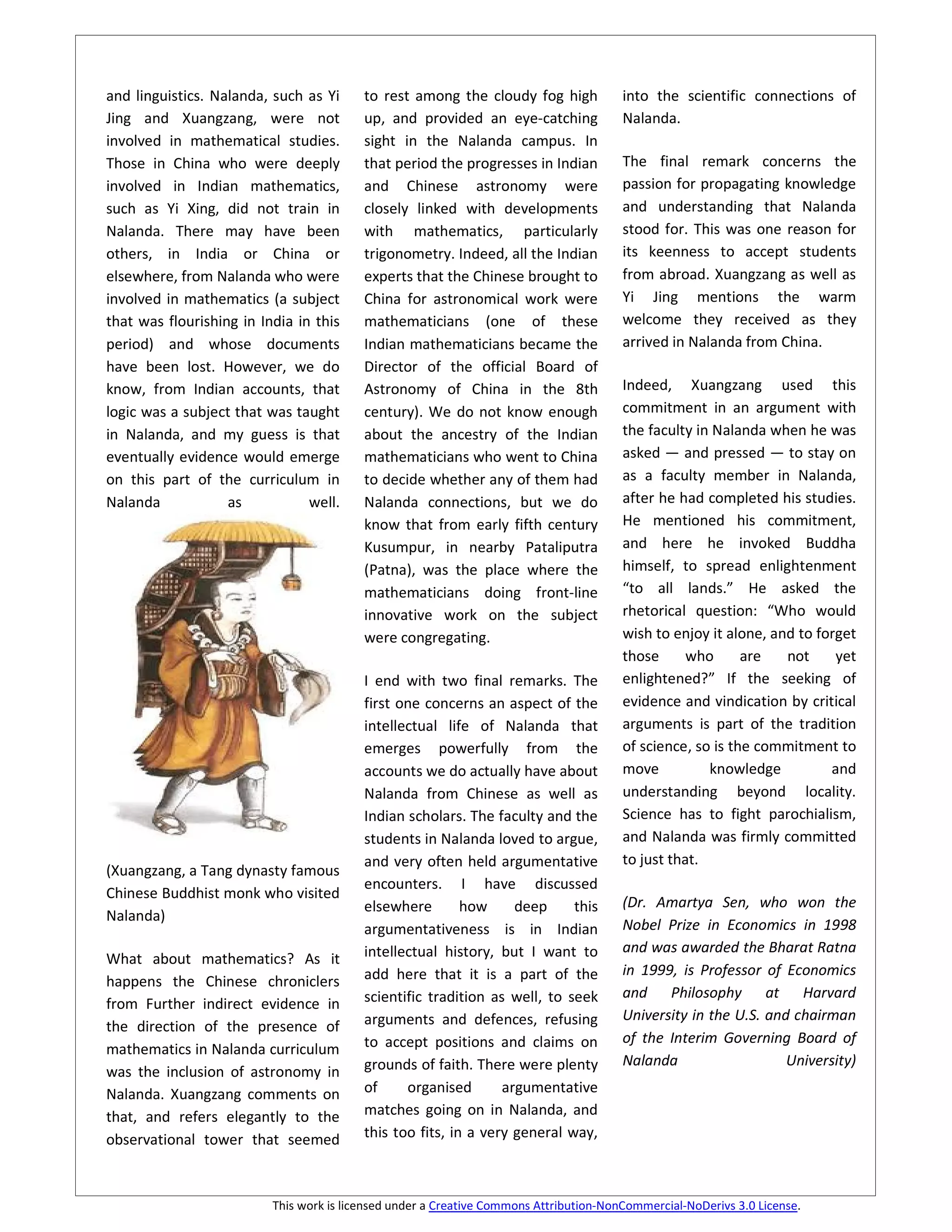 and linguistics. Nalanda, such as Yi      to rest among the cloudy fog high             into the scientific connections of
Jing and Xuangzang, were not              up, and provided an eye-catching              Nalanda.
involved in mathematical studies.         sight in the Nalanda campus. In
Those in China who were deeply            that period the progresses in Indian          The final remark concerns the
involved in Indian mathematics,           and Chinese astronomy were                    passion for propagating knowledge
such as Yi Xing, did not train in         closely linked with developments              and understanding that Nalanda
Nalanda. There may have been              with mathematics, particularly                stood for. This was one reason for
others, in India or China or              trigonometry. Indeed, all the Indian          its keenness to accept students
elsewhere, from Nalanda who were          experts that the Chinese brought to           from abroad. Xuangzang as well as
involved in mathematics (a subject        China for astronomical work were              Yi Jing mentions the warm
that was flourishing in India in this     mathematicians (one of these                  welcome they received as they
period) and whose documents               Indian mathematicians became the              arrived in Nalanda from China.
have been lost. However, we do            Director of the official Board of
know, from Indian accounts, that          Astronomy of China in the 8th                 Indeed, Xuangzang used this
logic was a subject that was taught       century). We do not know enough               commitment in an argument with
in Nalanda, and my guess is that          about the ancestry of the Indian              the faculty in Nalanda when he was
eventually evidence would emerge          mathematicians who went to China              asked — and pressed — to stay on
on this part of the curriculum in         to decide whether any of them had             as a faculty member in Nalanda,
Nalanda            as           well.     Nalanda connections, but we do                after he had completed his studies.
                                          know that from early fifth century            He mentioned his commitment,
                                          Kusumpur, in nearby Pataliputra               and here he invoked Buddha
                                          (Patna), was the place where the              himself, to spread enlightenment
                                          mathematicians doing front-line               “to all lands.” He asked the
                                          innovative work on the subject                rhetorical question: “Who would
                                          were congregating.                            wish to enjoy it alone, and to forget
                                                                                        those      who      are   not     yet
                                          I end with two final remarks. The             enlightened?” If the seeking of
                                          first one concerns an aspect of the           evidence and vindication by critical
                                          intellectual life of Nalanda that             arguments is part of the tradition
                                          emerges powerfully from the                   of science, so is the commitment to
                                          accounts we do actually have about            move          knowledge          and
                                          Nalanda from Chinese as well as               understanding beyond locality.
                                          Indian scholars. The faculty and the          Science has to fight parochialism,
                                          students in Nalanda loved to argue,           and Nalanda was firmly committed
                                          and very often held argumentative             to just that.
(Xuangzang, a Tang dynasty famous
                                          encounters. I have discussed
Chinese Buddhist monk who visited
                                          elsewhere        how     deep     this        (Dr. Amartya Sen, who won the
Nalanda)
                                          argumentativeness is in Indian                Nobel Prize in Economics in 1998
                                          intellectual history, but I want to           and was awarded the Bharat Ratna
What about mathematics? As it
                                          add here that it is a part of the             in 1999, is Professor of Economics
happens the Chinese chroniclers
                                          scientific tradition as well, to seek         and Philosophy at Harvard
from Further indirect evidence in
                                          arguments and defences, refusing              University in the U.S. and chairman
the direction of the presence of
                                          to accept positions and claims on             of the Interim Governing Board of
mathematics in Nalanda curriculum
                                          grounds of faith. There were plenty           Nalanda                   University)
was the inclusion of astronomy in
Nalanda. Xuangzang comments on            of     organised       argumentative
that, and refers elegantly to the         matches going on in Nalanda, and
observational tower that seemed           this too fits, in a very general way,



                          This work is licensed under a Creative Commons Attribution-NonCommercial-NoDerivs 3.0 License.
 