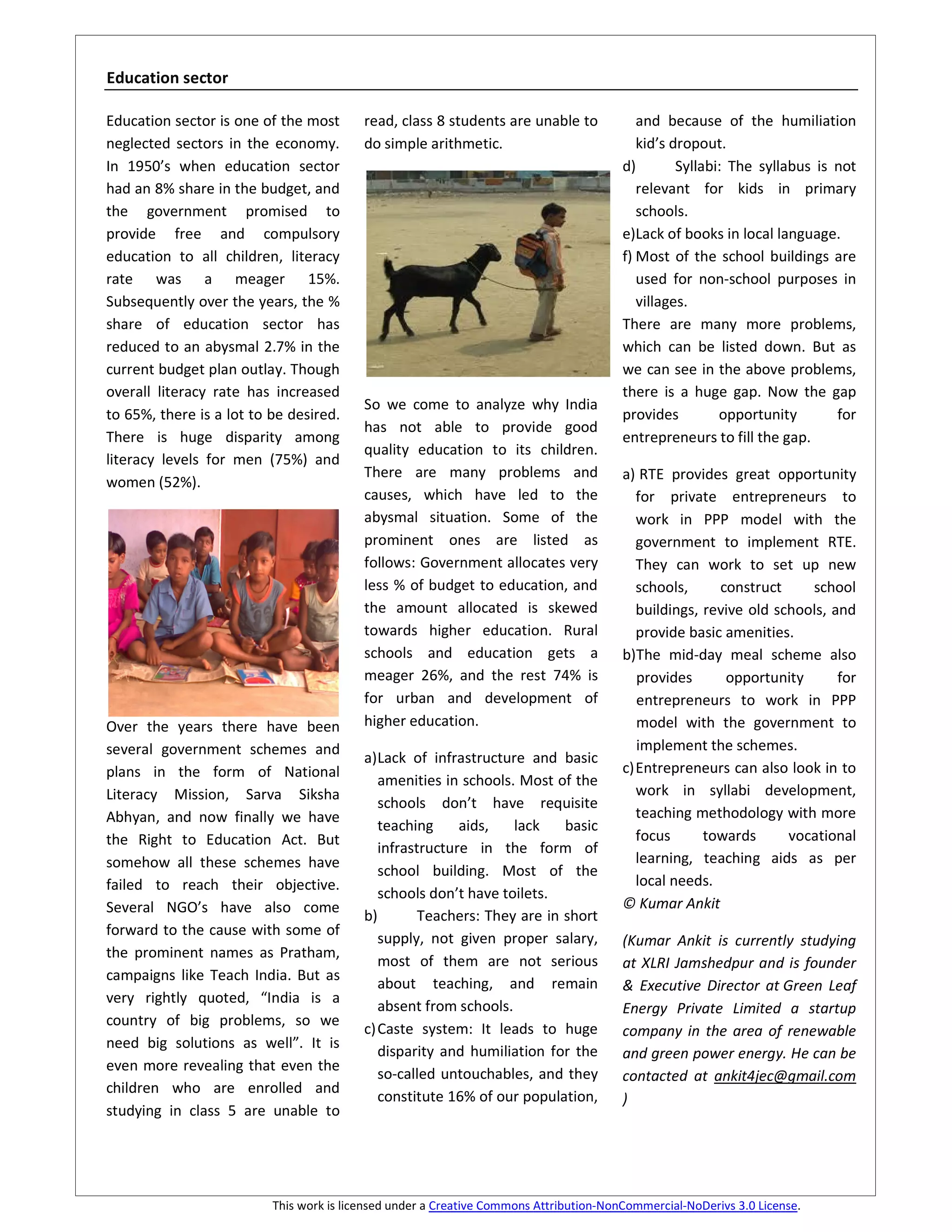 Education sector

Education sector is one of the most       read, class 8 students are unable to             and because of the humiliation
neglected sectors in the economy.         do simple arithmetic.                            kid’s dropout.
In 1950’s when education sector                                                         d)        Syllabi: The syllabus is not
had an 8% share in the budget, and                                                         relevant for kids in primary
the government promised to                                                                 schools.
provide free and compulsory                                                             e)Lack of books in local language.
education to all children, literacy                                                     f) Most of the school buildings are
rate was a meager 15%.                                                                     used for non-school purposes in
Subsequently over the years, the %                                                         villages.
share of education sector has                                                           There are many more problems,
reduced to an abysmal 2.7% in the                                                       which can be listed down. But as
current budget plan outlay. Though                                                      we can see in the above problems,
overall literacy rate has increased                                                     there is a huge gap. Now the gap
                                          So we come to analyze why India
to 65%, there is a lot to be desired.                                                   provides         opportunity       for
                                          has not able to provide good
There is huge disparity among                                                           entrepreneurs to fill the gap.
                                          quality education to its children.
literacy levels for men (75%) and
                                          There are many problems and                   a) RTE provides great opportunity
women (52%).
                                          causes, which have led to the                    for private entrepreneurs to
                                          abysmal situation. Some of the                   work in PPP model with the
                                          prominent ones are listed as                     government to implement RTE.
                                          follows: Government allocates very               They can work to set up new
                                          less % of budget to education, and               schools,     construct     school
                                          the amount allocated is skewed                   buildings, revive old schools, and
                                          towards higher education. Rural                  provide basic amenities.
                                          schools and education gets a                  b)The mid-day meal scheme also
                                          meager 26%, and the rest 74% is                  provides      opportunity       for
                                          for urban and development of                     entrepreneurs to work in PPP
Over the years there have been            higher education.                                model with the government to
several government schemes and                                                             implement the schemes.
                                          a) Lack of infrastructure and basic
plans in the form of National                                                           c) Entrepreneurs can also look in to
                                             amenities in schools. Most of the
Literacy Mission, Sarva Siksha                                                             work in syllabi development,
                                             schools don’t have requisite
Abhyan, and now finally we have                                                            teaching methodology with more
                                             teaching     aids,   lack    basic
the Right to Education Act. But                                                            focus      towards      vocational
                                             infrastructure in the form of
somehow all these schemes have                                                             learning, teaching aids as per
                                             school building. Most of the
failed to reach their objective.                                                           local needs.
                                             schools don’t have toilets.
Several NGO’s have also come                                                            © Kumar Ankit
                                          b)        Teachers: They are in short
forward to the cause with some of
                                             supply, not given proper salary,           (Kumar Ankit is currently studying
the prominent names as Pratham,
                                             most of them are not serious               at XLRI Jamshedpur and is founder
campaigns like Teach India. But as
                                             about teaching, and remain                 & Executive Director at Green Leaf
very rightly quoted, “India is a
                                             absent from schools.                       Energy Private Limited a startup
country of big problems, so we
                                          c) Caste system: It leads to huge             company in the area of renewable
need big solutions as well”. It is
                                             disparity and humiliation for the          and green power energy. He can be
even more revealing that even the
                                             so-called untouchables, and they           contacted at ankit4jec@gmail.com
children who are enrolled and
                                             constitute 16% of our population,          )
studying in class 5 are unable to




                          This work is licensed under a Creative Commons Attribution-NonCommercial-NoDerivs 3.0 License.
 