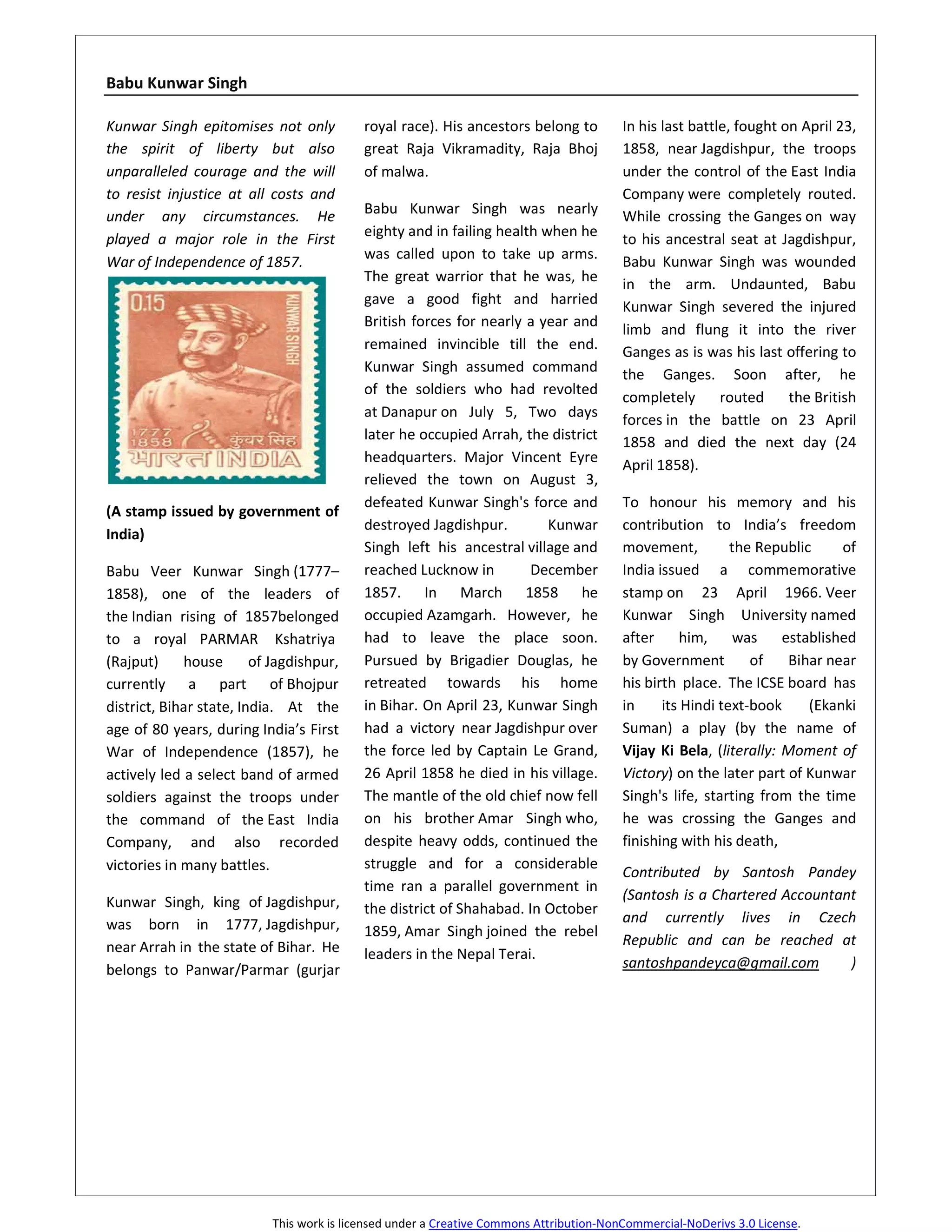 Babu Kunwar Singh

Kunwar Singh epitomises not only           royal race). His ancestors belong to          In his last battle, fought on April 23,
the spirit of liberty but also             great Raja Vikramadity, Raja Bhoj             1858, near Jagdishpur, the troops
unparalleled courage and the will          of malwa.                                     under the control of the East India
to resist injustice at all costs and                                                     Company were completely routed.
under any circumstances. He                Babu Kunwar Singh was nearly                  While crossing the Ganges on way
played a major role in the First           eighty and in failing health when he          to his ancestral seat at Jagdishpur,
                                           was called upon to take up arms.              Babu Kunwar Singh was wounded
War of Independence of 1857.
                                           The great warrior that he was, he             in the arm. Undaunted, Babu
                                           gave a good fight and harried                 Kunwar Singh severed the injured
                                           British forces for nearly a year and
                                                                                         limb and flung it into the river
                                           remained invincible till the end.             Ganges as is was his last offering to
                                           Kunwar Singh assumed command                  the Ganges. Soon after, he
                                           of the soldiers who had revolted
                                                                                         completely       routed     the British
                                           at Danapur on July 5, Two days                forces in the battle on 23 April
                                           later he occupied Arrah, the district         1858 and died the next day (24
                                           headquarters. Major Vincent Eyre              April 1858).
                                           relieved the town on August 3,
                                           defeated Kunwar Singh's force and             To honour his memory and his
(A stamp issued by government of
                                           destroyed Jagdishpur.         Kunwar          contribution to India’s freedom
India)
                                           Singh left his ancestral village and          movement,          the Republic     of
Babu Veer Kunwar Singh (1777–              reached Lucknow in         December           India issued a commemorative
1858), one of the leaders of               1857. In March 1858 he                        stamp on 23 April 1966. Veer
the Indian rising of 1857belonged          occupied Azamgarh. However, he                Kunwar Singh University named
to a royal PARMAR Kshatriya                had to leave the place soon.                  after     him,     was     established
(Rajput)     house       of Jagdishpur,    Pursued by Brigadier Douglas, he              by Government         of    Bihar near
currently a part of Bhojpur                retreated towards his home                    his birth place. The ICSE board has
district, Bihar state, India. At the       in Bihar. On April 23, Kunwar Singh           in     its Hindi text-book     (Ekanki
age of 80 years, during India’s First      had a victory near Jagdishpur over            Suman) a play (by the name of
War of Independence (1857), he             the force led by Captain Le Grand,            Vijay Ki Bela, (literally: Moment of
actively led a select band of armed        26 April 1858 he died in his village.         Victory) on the later part of Kunwar
soldiers against the troops under          The mantle of the old chief now fell          Singh's life, starting from the time
the command of the East India              on his brother Amar Singh who,                he was crossing the Ganges and
Company, and also recorded                 despite heavy odds, continued the             finishing with his death,
victories in many battles.                 struggle and for a considerable
                                                                                         Contributed by Santosh Pandey
                                           time ran a parallel government in
Kunwar Singh, king of Jagdishpur,                                                        (Santosh is a Chartered Accountant
                                           the district of Shahabad. In October
was born in 1777, Jagdishpur,                                                            and currently lives in Czech
                                           1859, Amar Singh joined the rebel
near Arrah in the state of Bihar. He                                                     Republic and can be reached at
                                           leaders in the Nepal Terai.
belongs to Panwar/Parmar (gurjar                                                         santoshpandeyca@gmail.com        )




                           This work is licensed under a Creative Commons Attribution-NonCommercial-NoDerivs 3.0 License.
 