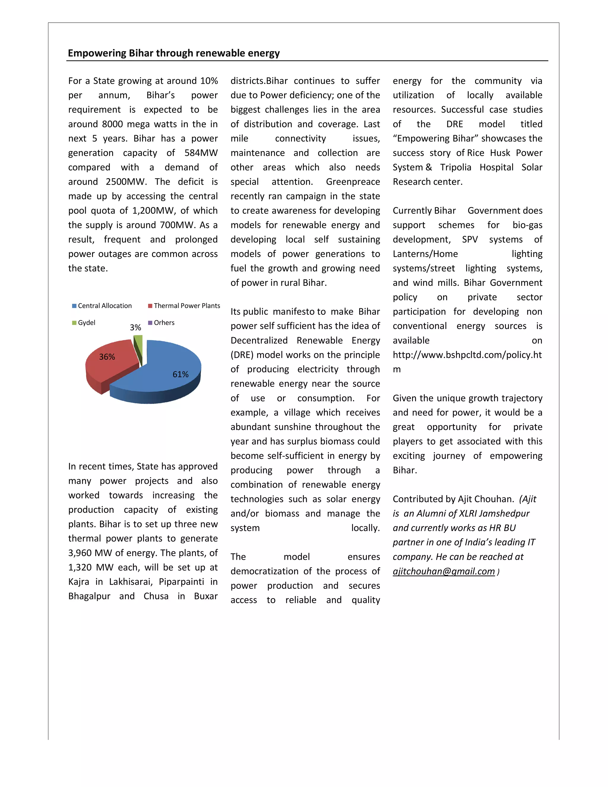 Empowering Bihar through renewable energy

For a State growing at around 10%              districts.Bihar continues to suffer      energy for the community via
per    annum,     Bihar’s   power              due to Power deficiency; one of the      utilization of locally available
requirement is expected to be                  biggest challenges lies in the area
                                                                   lie                  resources. Successful case studies
around 8000 mega watts in the in               of distribution and coverage. Last       of the      DRE model        titled
next 5 years. Bihar has a power                mile        connectivity     issues,     “Empowering Bihar showcases the
                                                                                         Empowering Bihar”
generation capacity of 584MW                   maintenance and collection are           success story of Rice Husk Power
compared with a demand of                      other areas which also needs             System & Tripolia Hospital Solar
around 2500MW. The deficit is                  special attention. Greenpreace           Research center.
made up by accessing the central               recently ran campaign in the state
pool quota of 1,200MW, of which                to create awareness for developing       Currently Bihar Government does
the supply is around 700MW. As a               models for renewable energy and          support schemes for bio    bio-gas
result, frequent and prolonged                 developing local self sustaining         development, SPV systems of
power outages are common across                models of power generations to           Lanterns/Home              lighting
the state.                                     fuel the growth and growing need         systems/street lighting systems,
                                               of power in rural Bihar.                 and wind mills. Bihar Government
                                                                                        policy     on    private     sector
  Central Allocation    Thermal Power Plants
                                               Its public manifesto to make Bihar       participation for develo
                                                                                                          developing non
  Gydel                 Orhers
                   3%                          power self sufficient has the idea of    conventional energy sources is
                                               Decentralized Renewable Energy           available                        on
          36%                                  (DRE) model works on the principle       http://www.bshpcltd.com/policy.ht
                             61%
                                               of producing electricity through         m
                                               renewable energy near the source
                                               of use or consumption. For               Given the unique growth trajectory
                                               example, a village which receives        and need for power, it would be a
                                               abundant sunshine throughout the
                                               abun                                     great opportunity for private
                                               year and has surplus biomass could       players to get asso
                                                                                                       associated with this
                                               become self-sufficient in energy by
                                                         self                           exciting journey of empowering
In recent times, State has approved            producing power through a                Bihar.
many power projects and also                   combination of renewable energy
worked towards increasing the                  technologies such as solar energy        Contributed by Ajit Chouhan. (Ajit
                                                                                                            Cho
production capacity of existing                and/or biomass and manage the            is an Alumni of XLRI Jamshedpur
plants. Bihar is to set up three new           system                        locally.   and currently works as HR BU
thermal power plants to generate                                                        partner in one of India’s leading IT
3,960 MW of energy. The plants, of             The        model          ensures        company. He can be reached at
1,320 MW each, will be set up at               democratization of the process of        ajitchouhan@gmail.com )
Kajra in Lakhisarai, Piparpainti in            power production and secures
Bhagalpur and Chusa in Buxar                   access to reliable and quality
 