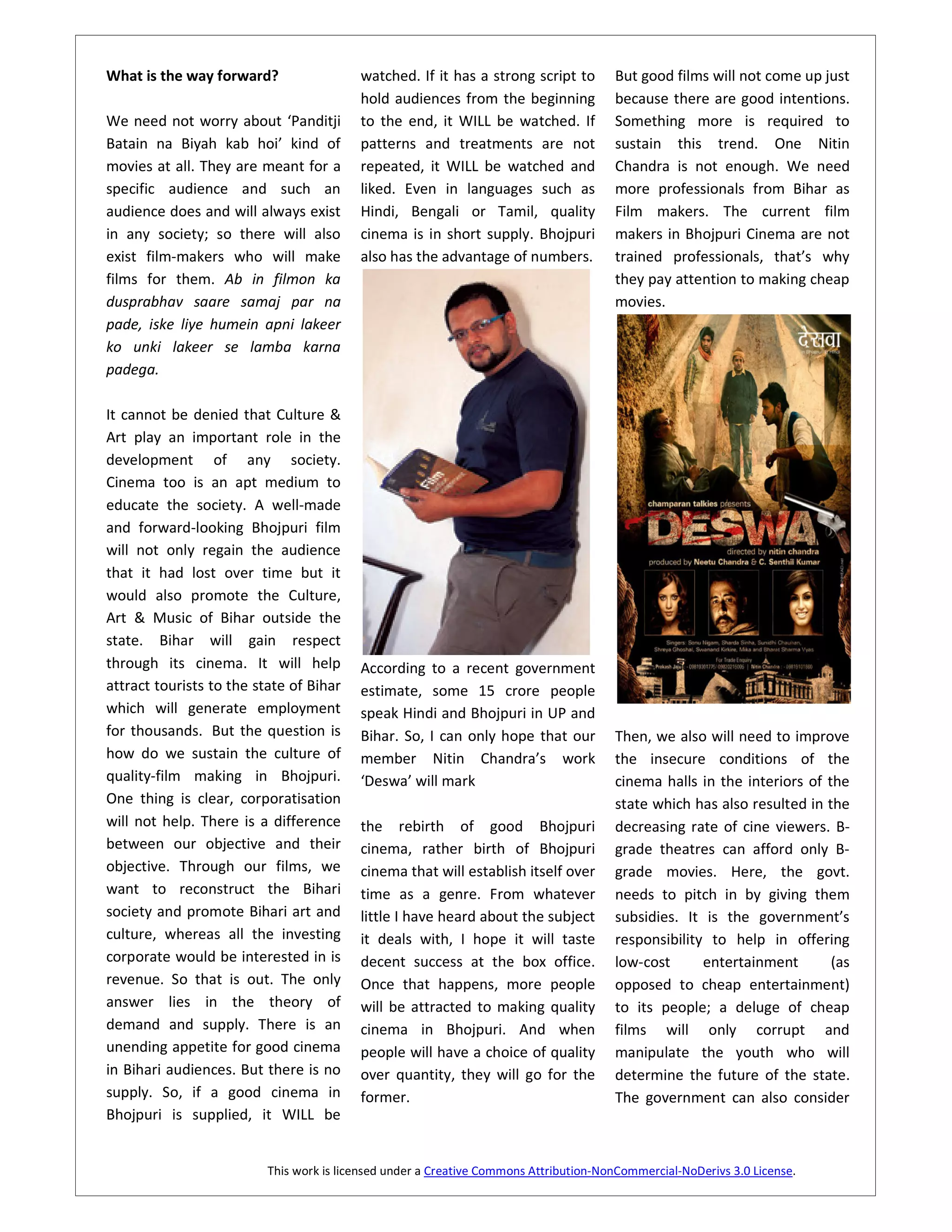 What is the way forward?                  watched. If it has a strong script to        But good films will not come up just
                                          hold audiences from the beginning            because there are good intentions.
We need not worry about ‘Panditji         to the end, it WILL be watched. If           Something more is required to
Batain na Biyah kab hoi’ kind of          patterns and treatments are not              sustain this trend. One Nitin
movies at all. They are meant for a       repeated, it WILL be watched and             Chandra is not enough. We need
specific audience and such an             liked. Even in languages such as             more professionals from Bihar as
audience does and will always exist       Hindi, Bengali or Tamil, quality             Film makers. The current film
in any society; so there will also        cinema is in short supply. Bhojpuri          makers in Bhojpuri Cinema are not
exist film-makers who will make           also has the advantage of numbers.           trained professionals, that’s why
films for them. Ab in filmon ka                                                        they pay attention to making cheap
dusprabhav saare samaj par na                                                          movies.
pade, iske liye humein apni lakeer
ko unki lakeer se lamba karna
padega.

It cannot be denied that Culture &
Art play an important role in the
development of any society.
Cinema too is an apt medium to
educate the society. A well-made
and forward-looking Bhojpuri film
will not only regain the audience
that it had lost over time but it
would also promote the Culture,
Art & Music of Bihar outside the
state. Bihar will gain respect
through its cinema. It will help          According to a recent government
attract tourists to the state of Bihar    estimate, some 15 crore people
which will generate employment            speak Hindi and Bhojpuri in UP and
for thousands. But the question is        Bihar. So, I can only hope that our          Then, we also will need to improve
how do we sustain the culture of          member Nitin Chandra’s work                  the insecure conditions of the
quality-film making in Bhojpuri.          ‘Deswa’ will mark                            cinema halls in the interiors of the
One thing is clear, corporatisation                                                    state which has also resulted in the
will not help. There is a difference      the rebirth of good Bhojpuri                 decreasing rate of cine viewers. B-
between our objective and their           cinema, rather birth of Bhojpuri             grade theatres can afford only B-
objective. Through our films, we          cinema that will establish itself over       grade movies. Here, the govt.
want to reconstruct the Bihari            time as a genre. From whatever               needs to pitch in by giving them
society and promote Bihari art and        little I have heard about the subject        subsidies. It is the government’s
culture, whereas all the investing        it deals with, I hope it will taste          responsibility to help in offering
corporate would be interested in is       decent success at the box office.            low-cost      entertainment       (as
revenue. So that is out. The only         Once that happens, more people               opposed to cheap entertainment)
answer lies in the theory of              will be attracted to making quality          to its people; a deluge of cheap
demand and supply. There is an            cinema in Bhojpuri. And when                 films will only corrupt and
unending appetite for good cinema         people will have a choice of quality         manipulate the youth who will
in Bihari audiences. But there is no      over quantity, they will go for the          determine the future of the state.
supply. So, if a good cinema in           former.                                      The government can also consider
Bhojpuri is supplied, it WILL be


                          This work is licensed under a Creative Commons Attribution-NonCommercial-NoDerivs 3.0 License.
 