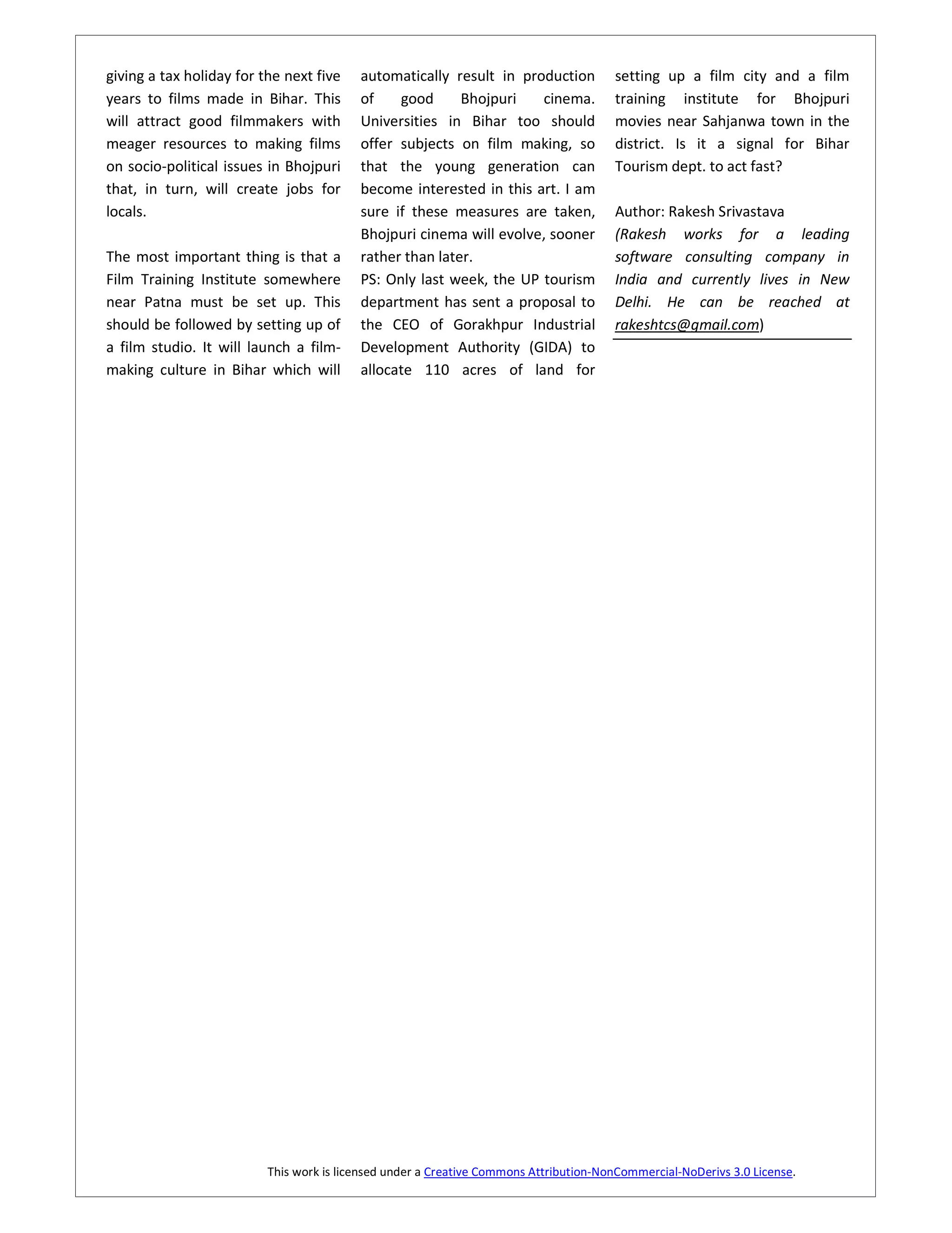 giving a tax holiday for the next five    automatically result in production           setting up a film city and a film
years to films made in Bihar. This        of    good      Bhojpuri   cinema.           training institute for Bhojpuri
will attract good filmmakers with         Universities in Bihar too should             movies near Sahjanwa town in the
meager resources to making films          offer subjects on film making, so            district. Is it a signal for Bihar
on socio-political issues in Bhojpuri     that the young generation can                Tourism dept. to act fast?
that, in turn, will create jobs for       become interested in this art. I am
locals.                                   sure if these measures are taken,            Author: Rakesh Srivastava
                                          Bhojpuri cinema will evolve, sooner          (Rakesh works for a leading
The most important thing is that a        rather than later.                           software consulting company in
Film Training Institute somewhere         PS: Only last week, the UP tourism           India and currently lives in New
near Patna must be set up. This           department has sent a proposal to            Delhi. He can be reached at
should be followed by setting up of       the CEO of Gorakhpur Industrial              rakeshtcs@gmail.com)
a film studio. It will launch a film-     Development Authority (GIDA) to
making culture in Bihar which will        allocate 110 acres of land for




                          This work is licensed under a Creative Commons Attribution-NonCommercial-NoDerivs 3.0 License.
 