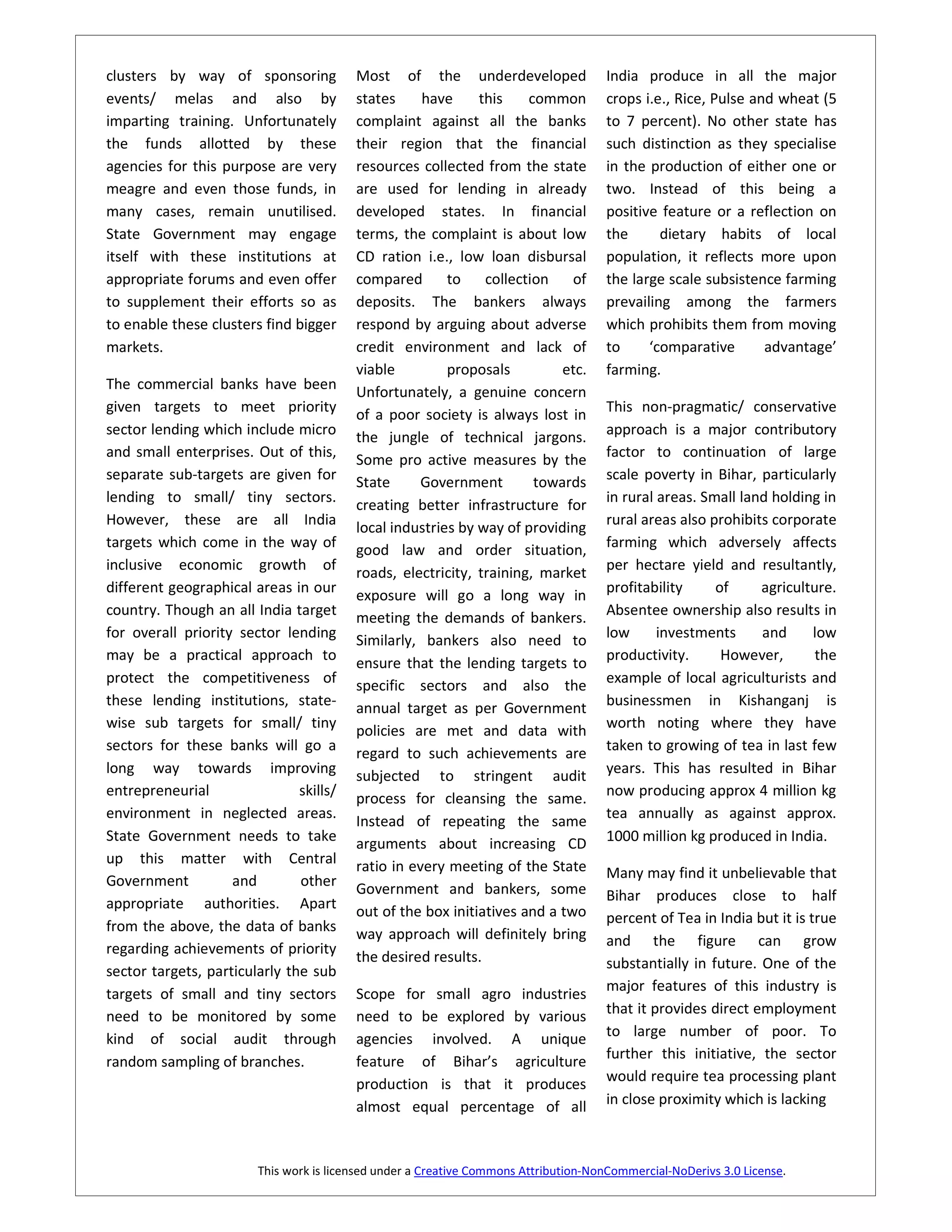 clusters by way of sponsoring            Most of the underdeveloped                   India produce in all the major
events/ melas and also by                states     have     this    common           crops i.e., Rice, Pulse and wheat (5
imparting training. Unfortunately        complaint against all the banks              to 7 percent). No other state has
the funds allotted by these              their region that the financial              such distinction as they specialise
agencies for this purpose are very       resources collected from the state           in the production of either one or
meagre and even those funds, in          are used for lending in already              two. Instead of this being a
many cases, remain unutilised.           developed states. In financial               positive feature or a reflection on
State Government may engage              terms, the complaint is about low            the      dietary habits of local
itself with these institutions at        CD ration i.e., low loan disbursal           population, it reflects more upon
appropriate forums and even offer        compared       to    collection    of        the large scale subsistence farming
to supplement their efforts so as        deposits. The bankers always                 prevailing among the farmers
to enable these clusters find bigger     respond by arguing about adverse             which prohibits them from moving
markets.                                 credit environment and lack of               to     ‘comparative       advantage’
                                         viable         proposals         etc.        farming.
The commercial banks have been           Unfortunately, a genuine concern
given targets to meet priority           of a poor society is always lost in          This non-pragmatic/ conservative
sector lending which include micro       the jungle of technical jargons.             approach is a major contributory
and small enterprises. Out of this,      Some pro active measures by the              factor to continuation of large
separate sub-targets are given for       State      Government        towards         scale poverty in Bihar, particularly
lending to small/ tiny sectors.          creating better infrastructure for           in rural areas. Small land holding in
However, these are all India             local industries by way of providing         rural areas also prohibits corporate
targets which come in the way of         good law and order situation,                farming which adversely affects
inclusive economic growth of             roads, electricity, training, market         per hectare yield and resultantly,
different geographical areas in our      exposure will go a long way in               profitability     of     agriculture.
country. Though an all India target      meeting the demands of bankers.              Absentee ownership also results in
for overall priority sector lending      Similarly, bankers also need to              low      investments     and     low
may be a practical approach to                                                        productivity.      However,       the
                                         ensure that the lending targets to
protect the competitiveness of           specific sectors and also the                example of local agriculturists and
these lending institutions, state-       annual target as per Government              businessmen in Kishanganj is
wise sub targets for small/ tiny         policies are met and data with               worth noting where they have
sectors for these banks will go a        regard to such achievements are              taken to growing of tea in last few
long way towards improving               subjected to stringent audit                 years. This has resulted in Bihar
entrepreneurial                skills/   process for cleansing the same.              now producing approx 4 million kg
environment in neglected areas.                                                       tea annually as against approx.
                                         Instead of repeating the same
State Government needs to take           arguments about increasing CD                1000 million kg produced in India.
up this matter with Central              ratio in every meeting of the State
Government          and        other                                                  Many may find it unbelievable that
                                         Government and bankers, some                 Bihar produces close to half
appropriate authorities. Apart           out of the box initiatives and a two         percent of Tea in India but it is true
from the above, the data of banks        way approach will definitely bring
regarding achievements of priority                                                    and the figure can grow
                                         the desired results.                         substantially in future. One of the
sector targets, particularly the sub
                                                                                      major features of this industry is
targets of small and tiny sectors        Scope for small agro industries
need to be monitored by some             need to be explored by various               that it provides direct employment
kind of social audit through             agencies involved. A unique                  to large number of poor. To
                                         feature of Bihar’s agriculture               further this initiative, the sector
random sampling of branches.
                                         production is that it produces               would require tea processing plant
                                         almost equal percentage of all               in close proximity which is lacking



                        This work is licensed under a Creative Commons Attribution-NonCommercial-NoDerivs 3.0 License.
 