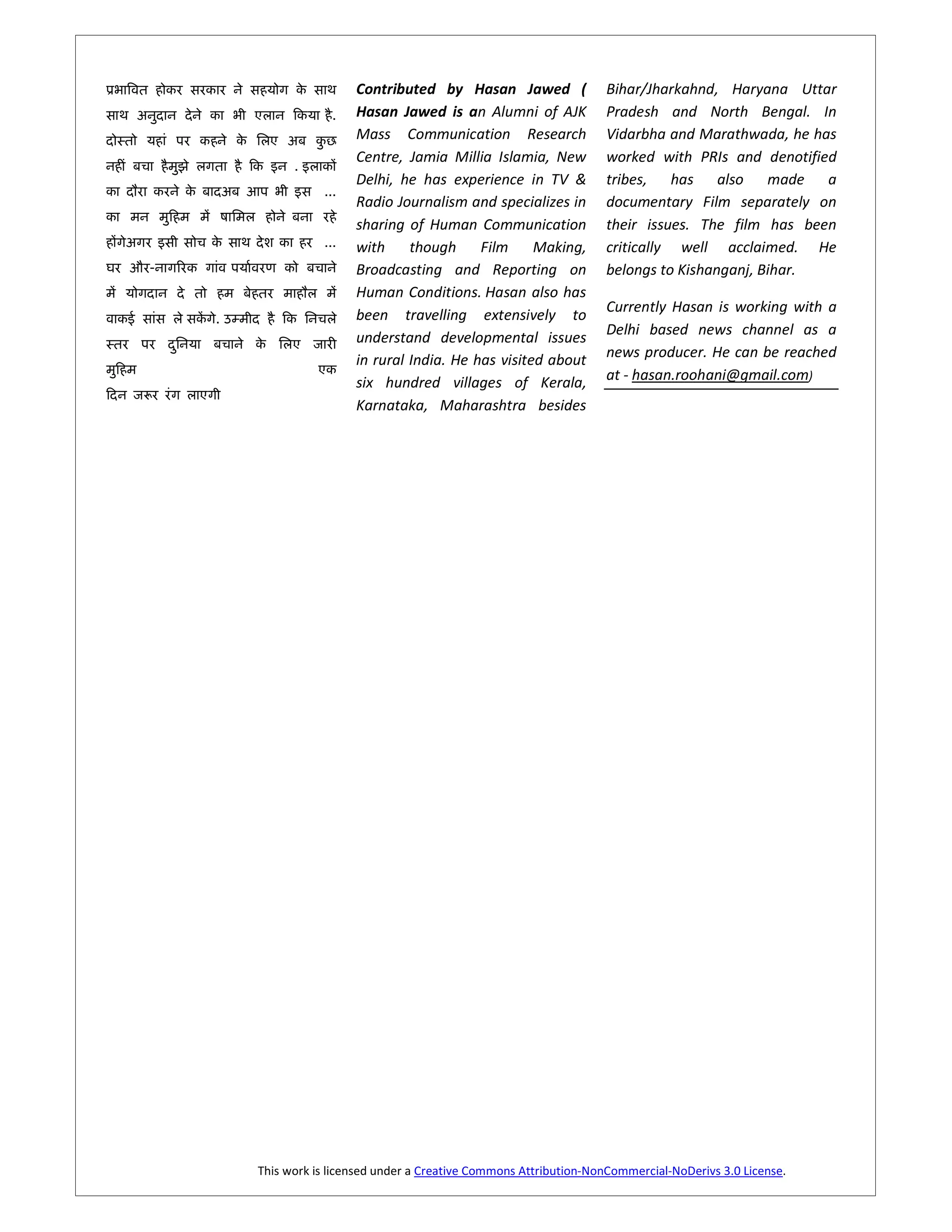 Contributed by Hasan Jawed (                 Bihar/Jharkahnd, Haryana Uttar
                           .   Hasan Jawed is an Alumni of AJK              Pradesh and North Bengal. In
                               Mass Communication Research                  Vidarbha and Marathwada, he has
                               Centre, Jamia Millia Islamia, New            worked with PRIs and denotified
                    .
                               Delhi, he has experience in TV &             tribes, has also made a
                         ...
                               Radio Journalism and specializes in          documentary Film separately on
                               sharing of Human Communication               their issues. The film has been
                         ...   with     though     Film     Making,         critically well acclaimed. He
-         [                    Broadcasting and Reporting on                belongs to Kishanganj, Bihar.
                               Human Conditions. Hasan also has
                                                                            Currently Hasan is working with a
    . à                        been travelling extensively to
                               understand developmental issues              Delhi based news channel as a
                               in rural India. He has visited about         news producer. He can be reached
                               six hundred villages of Kerala,              at - hasan.roohani@gmail.com)
                               Karnataka, Maharashtra besides




              This work is licensed under a Creative Commons Attribution-NonCommercial-NoDerivs 3.0 License.
 