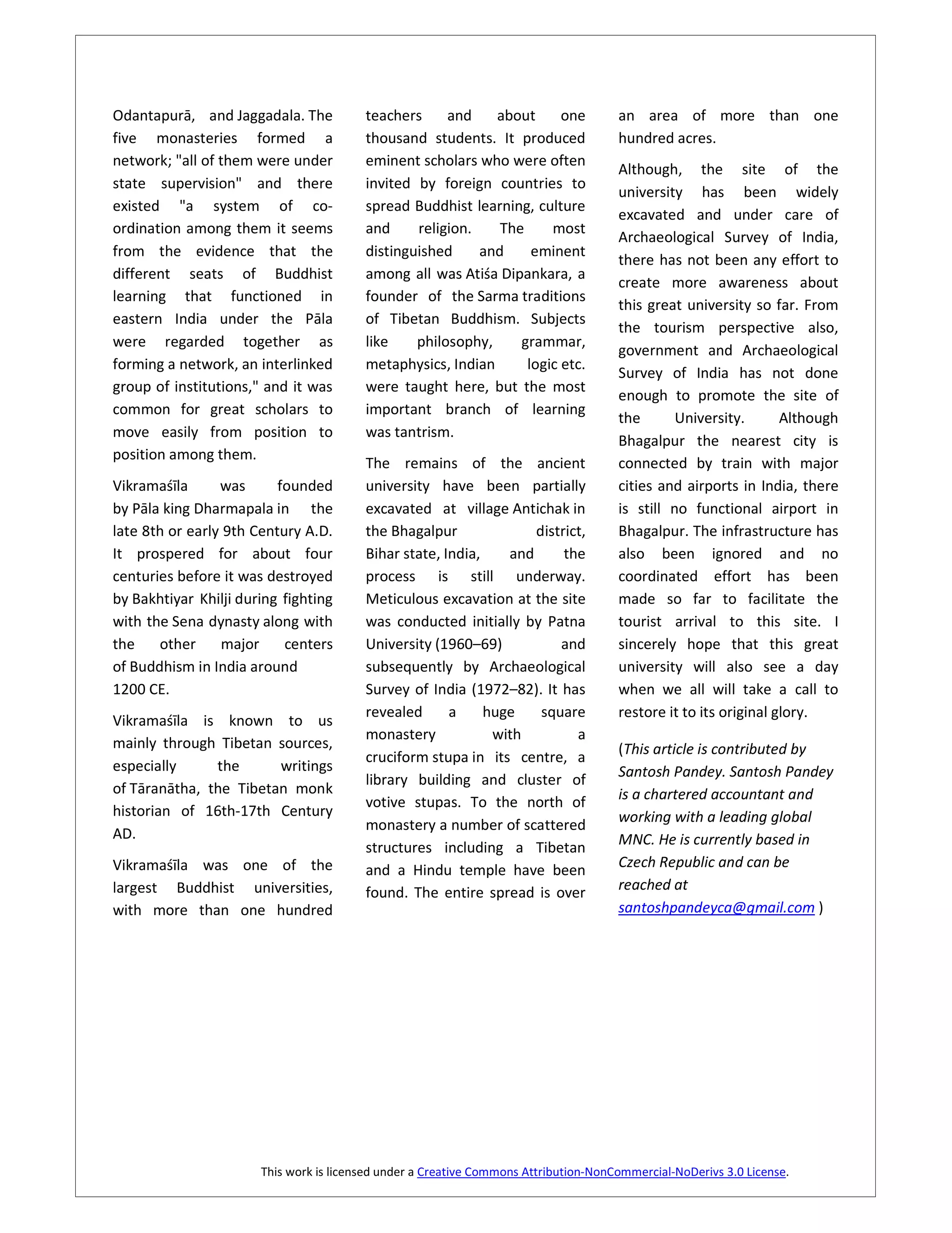 Odantapurā, and Jaggadala. The           teachers     and    about      one           an area of more than one
five monasteries formed a                thousand students. It produced               hundred acres.
network; "all of them were under         eminent scholars who were often
                                                                                      Although, the site of the
state supervision" and there             invited by foreign countries to
                                                                                      university has been widely
existed "a system of co-                 spread Buddhist learning, culture
                                                                                      excavated and under care of
ordination among them it seems           and     religion.    The     most
                                                                                      Archaeological Survey of India,
from the evidence that the               distinguished     and     eminent
                                                                                      there has not been any effort to
different seats of Buddhist              among all was Atiśa Dipankara, a
                                                                                      create more awareness about
learning that functioned in              founder of the Sarma traditions
                                                                                      this great university so far. From
eastern India under the Pāla             of Tibetan Buddhism. Subjects
                                                                                      the tourism perspective also,
were regarded together as                like    philosophy,     grammar,
                                                                                      government and Archaeological
forming a network, an interlinked        metaphysics, Indian      logic etc.
                                                                                      Survey of India has not done
group of institutions," and it was       were taught here, but the most
                                                                                      enough to promote the site of
common for great scholars to             important branch of learning
                                                                                      the       University.       Although
move easily from position to             was tantrism.
                                                                                      Bhagalpur the nearest city is
position among them.
                                         The remains of the ancient                   connected by train with major
Vikramaśīla      was      founded        university have been partially               cities and airports in India, there
by Pāla king Dharmapala in the           excavated at village Antichak in             is still no functional airport in
late 8th or early 9th Century A.D.       the Bhagalpur              district,         Bhagalpur. The infrastructure has
It prospered for about four              Bihar state, India,    and      the          also been ignored and no
centuries before it was destroyed        process is still underway.                   coordinated effort has been
by Bakhtiyar Khilji during fighting      Meticulous excavation at the site            made so far to facilitate the
with the Sena dynasty along with         was conducted initially by Patna             tourist arrival to this site. I
the    other     major     centers       University (1960–69)           and           sincerely hope that this great
of Buddhism in India around              subsequently by Archaeological               university will also see a day
1200 CE.                                 Survey of India (1972–82). It has            when we all will take a call to
                                         revealed      a     huge    square           restore it to its original glory.
Vikramaśīla is known to us
                                         monastery            with         a
mainly through Tibetan sources,                                                       (This article is contributed by
                                         cruciform stupa in its centre, a
especially     the      writings                                                      Santosh Pandey. Santosh Pandey
                                         library building and cluster of
of Tāranātha, the Tibetan monk                                                        is a chartered accountant and
                                         votive stupas. To the north of
historian of 16th-17th Century                                                        working with a leading global
                                         monastery a number of scattered
AD.                                                                                   MNC. He is currently based in
                                         structures including a Tibetan
Vikramaśīla was one of the               and a Hindu temple have been                 Czech Republic and can be
largest Buddhist universities,           found. The entire spread is over             reached at
with more than one hundred                                                            santoshpandeyca@gmail.com )




                       This work is licensed under a Creative Commons Attribution-NonCommercial-NoDerivs 3.0 License.
 