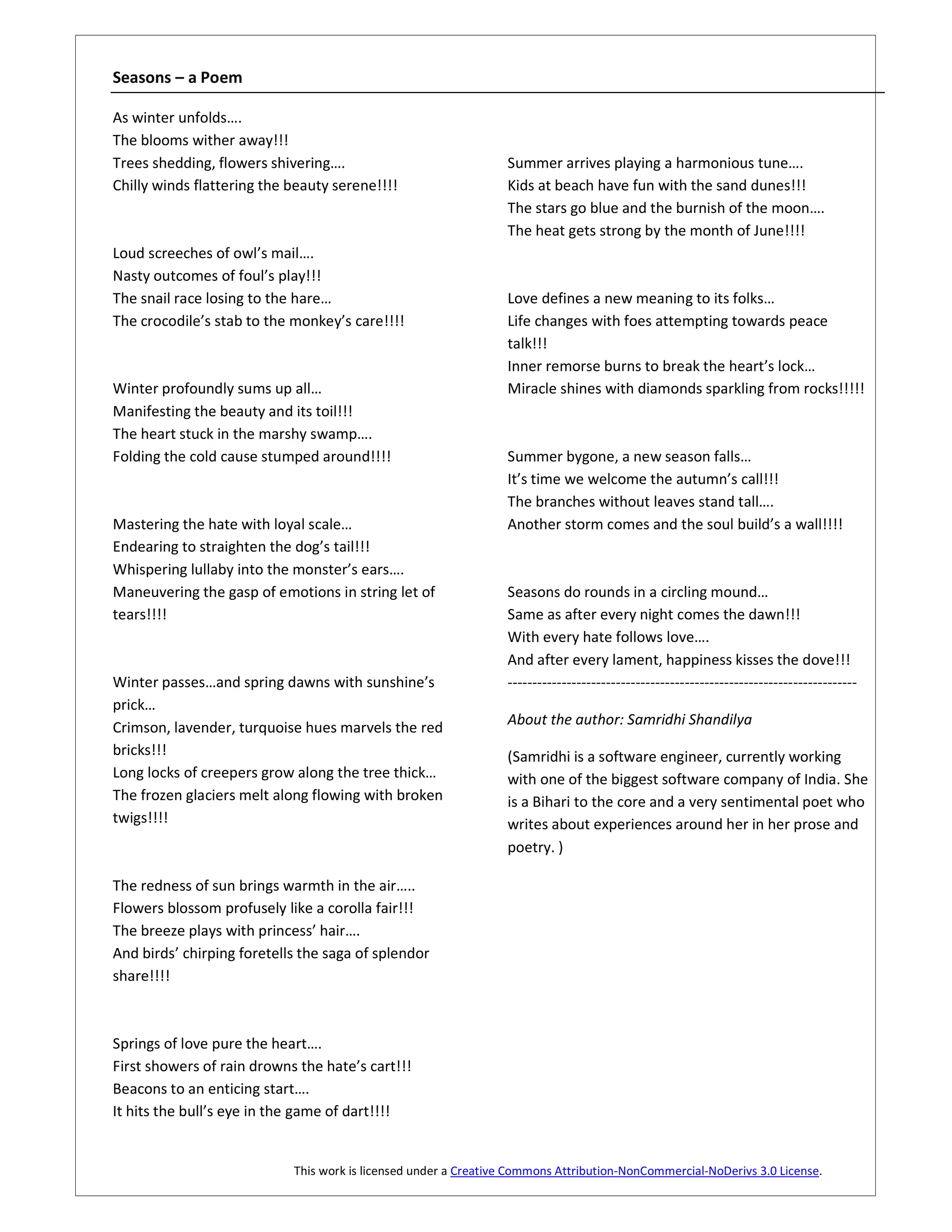 Seasons – a Poem

As winter unfolds….
The blooms wither away!!!
Trees shedding, flowers shivering….                              Summer arrives playing a harmonious tune….
Chilly winds flattering the beauty serene!!!!                    Kids at beach have fun with the sand dunes!!!
                                                                 The stars go blue and the burnish of the moon….
                                                                 The heat gets strong by the month of June!!!!
Loud screeches of owl’s mail….
Nasty outcomes of foul’s play!!!
The snail race losing to the hare…                               Love defines a new meaning to its folks…
The crocodile’s stab to the monkey’s care!!!!                    Life changes with foes attempting towards peace
                                                                 talk!!!
                                                                 Inner remorse burns to break the heart’s lock…
Winter profoundly sums up all…                                   Miracle shines with diamonds sparkling from rocks!!!!!
Manifesting the beauty and its toil!!!
The heart stuck in the marshy swamp….
Folding the cold cause stumped around!!!!                        Summer bygone, a new season falls…
                                                                 It’s time we welcome the autumn’s call!!!
                                                                 The branches without leaves stand tall….
Mastering the hate with loyal scale…                             Another storm comes and the soul build’s a wall!!!!
Endearing to straighten the dog’s tail!!!
Whispering lullaby into the monster’s ears….
Maneuvering the gasp of emotions in string let of                Seasons do rounds in a circling mound…
tears!!!!                                                        Same as after every night comes the dawn!!!
                                                                 With every hate follows love….
                                                                 And after every lament, happiness kisses the dove!!!
Winter passes…and spring dawns with sunshine’s                   -----------------------------------------------------------------------
prick…
Crimson, lavender, turquoise hues marvels the red                About the author: Samridhi Shandilya
bricks!!!                                                        (Samridhi is a software engineer, currently working
Long locks of creepers grow along the tree thick…                with one of the biggest software company of India. She
The frozen glaciers melt along flowing with broken               is a Bihari to the core and a very sentimental poet who
twigs!!!!                                                        writes about experiences around her in her prose and
                                                                 poetry. )

The redness of sun brings warmth in the air…..
Flowers blossom profusely like a corolla fair!!!
The breeze plays with princess’ hair….
And birds’ chirping foretells the saga of splendor
share!!!!



Springs of love pure the heart….
First showers of rain drowns the hate’s cart!!!
Beacons to an enticing start….
It hits the bull’s eye in the game of dart!!!!


                            This work is licensed under a Creative Commons Attribution-NonCommercial-NoDerivs 3.0 License.
 
