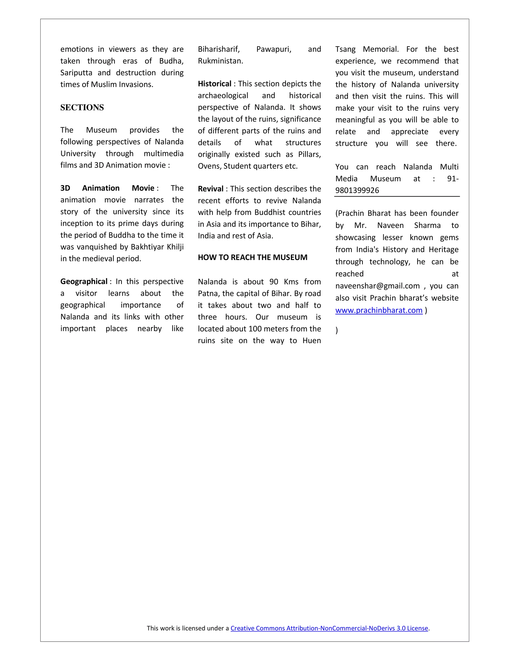 emotions in viewers as they are         Biharisharif,       Pawapuri,        and      Tsang Memorial. For the best
taken through eras of Budha,            Rukministan.                                  experience, we recommend that
Sariputta and destruction during                                                      you visit the museum, understand
times of Muslim Invasions.              Historical : This section depicts the         the history of Nalanda university
                                        archaeological      and     historical        and then visit the ruins. This will
SECTIONS                                perspective of Nalanda. It shows              make your visit to the ruins very
                                        the layout of the ruins, significance         meaningful as you will be able to
The Museum provides the                 of different parts of the ruins and           relate and appreciate every
following perspectives of Nalanda       details    of     what     structures         structure you will see there.
University through multimedia           originally existed such as Pillars,
films and 3D Animation movie :          Ovens, Student quarters etc.                  You can reach Nalanda Multi
                                                                                      Media Museum at : 91-
3D Animation Movie : The                Revival : This section describes the          9801399926
animation movie narrates the            recent efforts to revive Nalanda
story of the university since its       with help from Buddhist countries             (Prachin Bharat has been founder
inception to its prime days during      in Asia and its importance to Bihar,          by Mr. Naveen Sharma to
the period of Buddha to the time it     India and rest of Asia.                       showcasing lesser known gems
was vanquished by Bakhtiyar Khilji                                                    from India's History and Heritage
in the medieval period.                 HOW TO REACH THE MUSEUM                       through technology, he can be
                                                                                      reached                          at
Geographical : In this perspective      Nalanda is about 90 Kms from                  naveenshar@gmail.com , you can
a visitor learns about the              Patna, the capital of Bihar. By road
                                                                                      also visit Prachin bharat’s website
geographical     importance     of      it takes about two and half to
                                                                                      www.prachinbharat.com )
Nalanda and its links with other        three hours. Our museum is
important places nearby like            located about 100 meters from the             )
                                        ruins site on the way to Huen




                        This work is licensed under a Creative Commons Attribution-NonCommercial-NoDerivs 3.0 License.
 