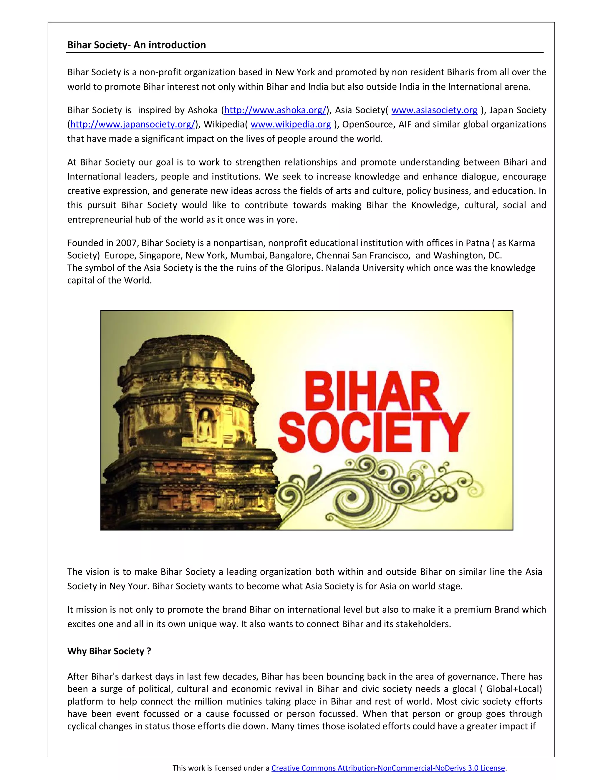 Bihar Society- An introduction

Bihar Society is a non-profit organization based in New York and promoted by non resident Biharis from all over the
world to promote Bihar interest not only within Bihar and India but also outside India in the International arena.

Bihar Society is inspired by Ashoka (http://www.ashoka.org/), Asia Society( www.asiasociety.org ), Japan Society
(http://www.japansociety.org/), Wikipedia( www.wikipedia.org ), OpenSource, AIF and similar global organizations
that have made a significant impact on the lives of people around the world.

At Bihar Society our goal is to work to strengthen relationships and promote understanding between Bihari and
International leaders, people and institutions. We seek to increase knowledge and enhance dialogue, encourage
creative expression, and generate new ideas across the fields of arts and culture, policy business, and education. In
this pursuit Bihar Society would like to contribute towards making Bihar the Knowledge, cultural, social and
entrepreneurial hub of the world as it once was in yore.

Founded in 2007, Bihar Society is a nonpartisan, nonprofit educational institution with offices in Patna ( as Karma
Society) Europe, Singapore, New York, Mumbai, Bangalore, Chennai San Francisco, and Washington, DC.
The symbol of the Asia Society is the the ruins of the Gloripus. Nalanda University which once was the knowledge
capital of the World.




The vision is to make Bihar Society a leading organization both within and outside Bihar on similar line the Asia
Society in Ney Your. Bihar Society wants to become what Asia Society is for Asia on world stage.

It mission is not only to promote the brand Bihar on international level but also to make it a premium Brand which
excites one and all in its own unique way. It also wants to connect Bihar and its stakeholders.

Why Bihar Society ?

After Bihar's darkest days in last few decades, Bihar has been bouncing back in the area of governance. There has
been a surge of political, cultural and economic revival in Bihar and civic society needs a glocal ( Global+Local)
platform to help connect the million mutinies taking place in Bihar and rest of world. Most civic society efforts
have been event focussed or a cause focussed or person focussed. When that person or group goes through
cyclical changes in status those efforts die down. Many times those isolated efforts could have a greater impact if



                         This work is licensed under a Creative Commons Attribution-NonCommercial-NoDerivs 3.0 License.
 