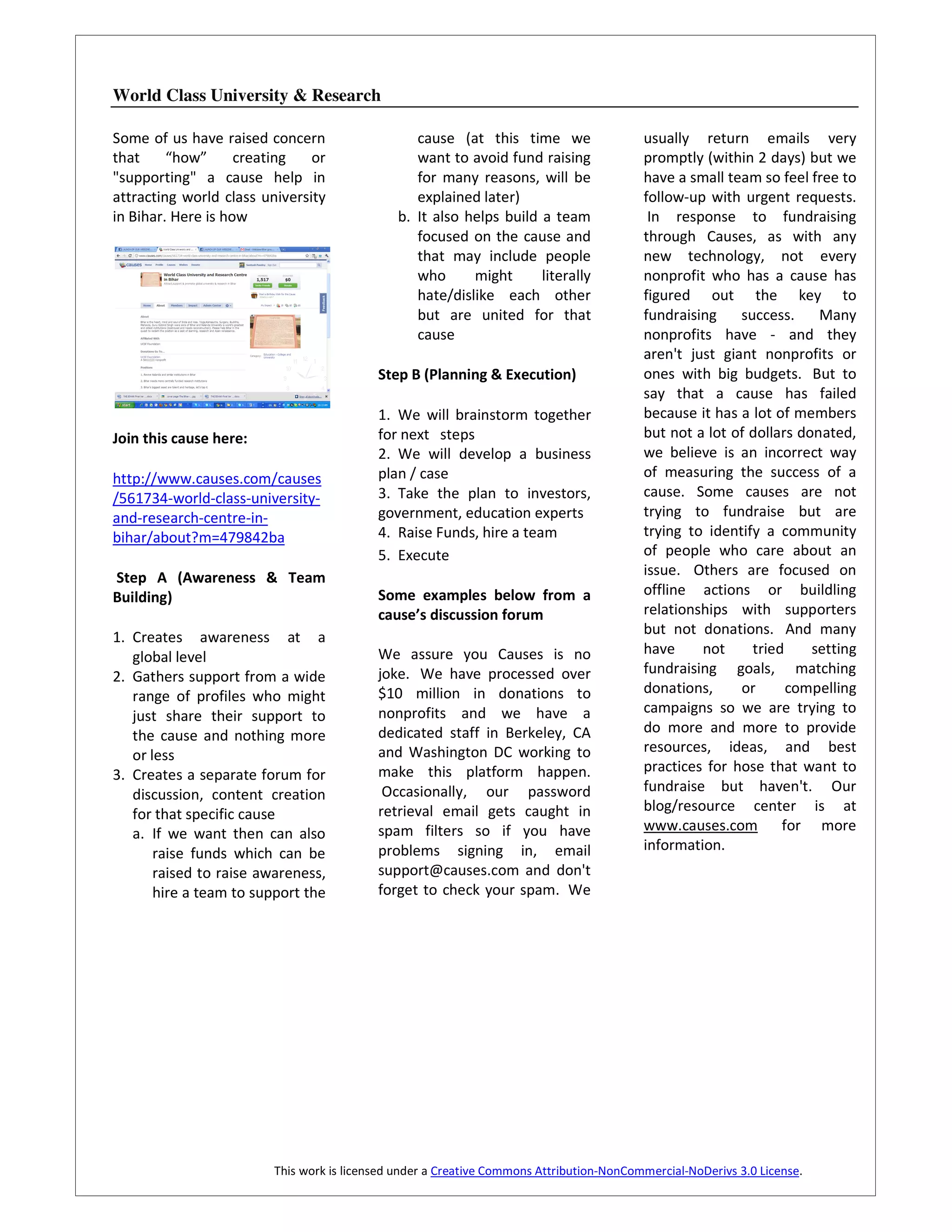 World Class University & Research

Some of us have raised concern                    cause (at this time we                  usually return emails very
that     “how”      creating   or                 want to avoid fund raising              promptly (within 2 days) but we
"supporting" a cause help in                      for many reasons, will be               have a small team so feel free to
attracting world class university                 explained later)                        follow-up with urgent requests.
in Bihar. Here is how                          b. It also helps build a team               In response to fundraising
                                                  focused on the cause and                through Causes, as with any
                                                  that may include people                 new technology, not every
                                                  who      might      literally           nonprofit who has a cause has
                                                  hate/dislike each other                 figured out the key to
                                                  but are united for that                 fundraising    success.     Many
                                                  cause                                   nonprofits have - and they
                                                                                          aren't just giant nonprofits or
                                           Step B (Planning & Execution)                  ones with big budgets. But to
                                                                                          say that a cause has failed
                                           1. We will brainstorm together                 because it has a lot of members
Join this cause here:                      for next steps                                 but not a lot of dollars donated,
                                           2. We will develop a business                  we believe is an incorrect way
http://www.causes.com/causes               plan / case                                    of measuring the success of a
/561734-world-class-university-            3. Take the plan to investors,                 cause. Some causes are not
and-research-centre-in-                    government, education experts                  trying to fundraise but are
bihar/about?m=479842ba                     4. Raise Funds, hire a team                    trying to identify a community
                                           5. Execute                                     of people who care about an
Step A (Awareness & Team                                                                  issue. Others are focused on
Building)                                  Some examples below from a                     offline actions or buildling
                                           cause’s discussion forum                       relationships with supporters
                                                                                          but not donations. And many
1. Creates awareness at a
                                           We assure you Causes is no                     have     not     tried     setting
   global level
                                           joke. We have processed over                   fundraising goals, matching
2. Gathers support from a wide
                                           $10 million in donations to                    donations,     or      compelling
   range of profiles who might
                                           nonprofits and we have a                       campaigns so we are trying to
   just share their support to
                                           dedicated staff in Berkeley, CA                do more and more to provide
   the cause and nothing more
                                           and Washington DC working to                   resources, ideas, and best
   or less
                                           make this platform happen.                     practices for hose that want to
3. Creates a separate forum for
                                            Occasionally, our password                    fundraise but haven't. Our
   discussion, content creation
                                           retrieval email gets caught in                 blog/resource center is at
   for that specific cause
                                           spam filters so if you have                    www.causes.com for more
   a. If we want then can also
                                           problems signing in, email                     information.
       raise funds which can be
       raised to raise awareness,          support@causes.com and don't
       hire a team to support the          forget to check your spam. We




                         This work is licensed under a Creative Commons Attribution-NonCommercial-NoDerivs 3.0 License.
 
