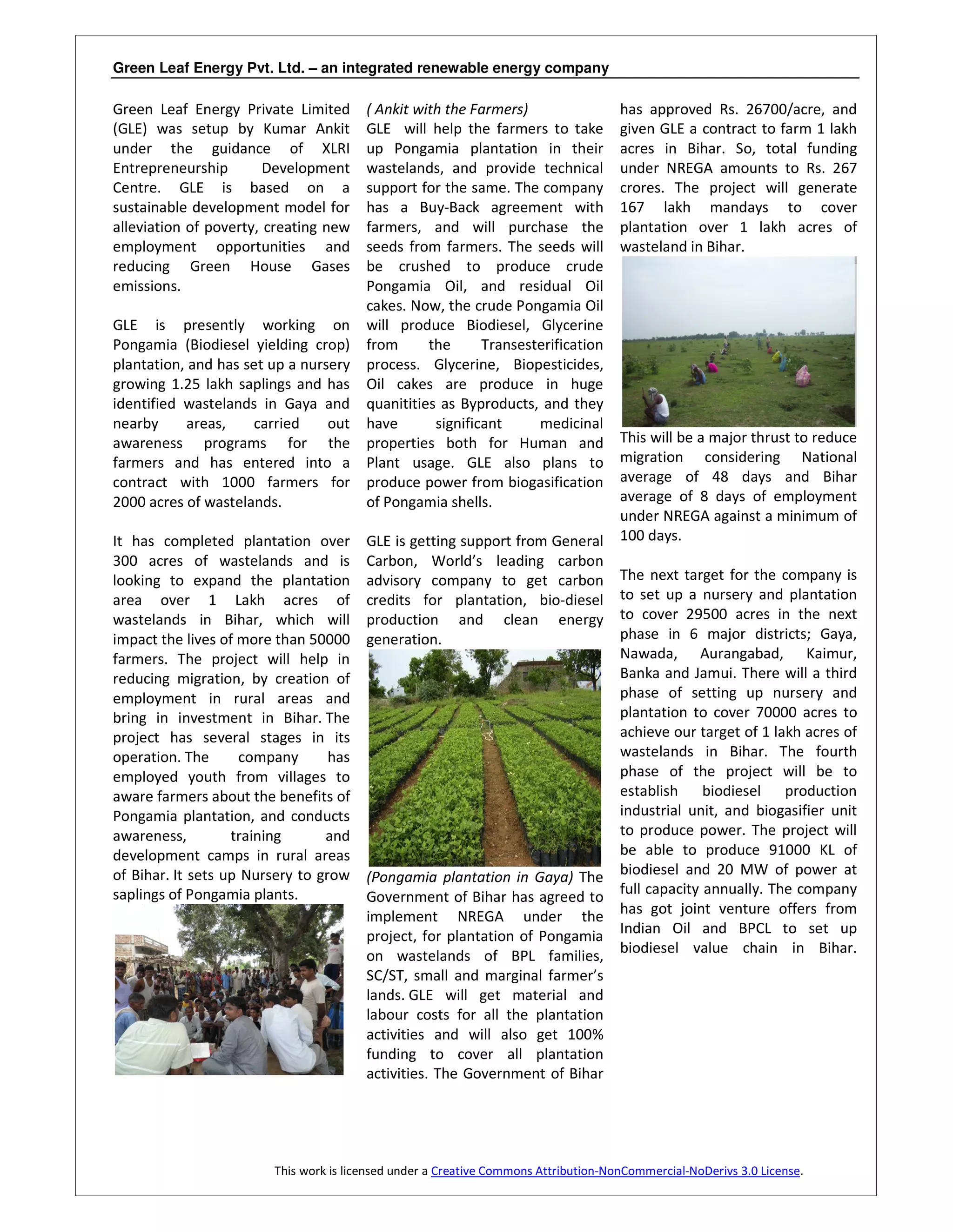Green Leaf Energy Pvt. Ltd. – an integrated renewable energy company

Green Leaf Energy Private Limited        ( Ankit with the Farmers)                    has approved Rs. 26700/acre, and
(GLE) was setup by Kumar Ankit           GLE will help the farmers to take            given GLE a contract to farm 1 lakh
under the guidance of XLRI               up Pongamia plantation in their              acres in Bihar. So, total funding
Entrepreneurship        Development      wastelands, and provide technical            under NREGA amounts to Rs. 267
Centre. GLE is based on a                support for the same. The company            crores. The project will generate
sustainable development model for        has a Buy-Back agreement with                167 lakh mandays to cover
alleviation of poverty, creating new     farmers, and will purchase the               plantation over 1 lakh acres of
employment opportunities and             seeds from farmers. The seeds will           wasteland in Bihar.
reducing Green House Gases               be crushed to produce crude
emissions.                               Pongamia Oil, and residual Oil
                                         cakes. Now, the crude Pongamia Oil
GLE is presently working on              will produce Biodiesel, Glycerine
Pongamia (Biodiesel yielding crop)       from      the      Transesterification
plantation, and has set up a nursery     process. Glycerine, Biopesticides,
growing 1.25 lakh saplings and has       Oil cakes are produce in huge
identified wastelands in Gaya and        quanitities as Byproducts, and they
nearby     areas,    carried     out     have       significant     medicinal
awareness programs for the               properties both for Human and                This will be a major thrust to reduce
farmers and has entered into a           Plant usage. GLE also plans to               migration considering National
contract with 1000 farmers for           produce power from biogasification           average of 48 days and Bihar
2000 acres of wastelands.                of Pongamia shells.                          average of 8 days of employment
                                                                                      under NREGA against a minimum of
It has completed plantation over         GLE is getting support from General          100 days.
300 acres of wastelands and is           Carbon, World’s leading carbon
looking to expand the plantation         advisory company to get carbon               The next target for the company is
area over 1 Lakh acres of                credits for plantation, bio-diesel           to set up a nursery and plantation
wastelands in Bihar, which will          production and clean energy                  to cover 29500 acres in the next
impact the lives of more than 50000      generation.                                  phase in 6 major districts; Gaya,
farmers. The project will help in                                                     Nawada, Aurangabad, Kaimur,
reducing migration, by creation of                                                    Banka and Jamui. There will a third
employment in rural areas and                                                         phase of setting up nursery and
bring in investment in Bihar. The                                                     plantation to cover 70000 acres to
project has several stages in its                                                     achieve our target of 1 lakh acres of
operation. The      company       has                                                 wastelands in Bihar. The fourth
employed youth from villages to                                                       phase of the project will be to
aware farmers about the benefits of                                                   establish biodiesel production
Pongamia plantation, and conducts                                                     industrial unit, and biogasifier unit
awareness,         training      and                                                  to produce power. The project will
development camps in rural areas                                                      be able to produce 91000 KL of
of Bihar. It sets up Nursery to grow     (Pongamia plantation in Gaya) The            biodiesel and 20 MW of power at
saplings of Pongamia plants.             Government of Bihar has agreed to            full capacity annually. The company
                                         implement NREGA under the                    has got joint venture offers from
                                         project, for plantation of Pongamia          Indian Oil and BPCL to set up
                                         on wastelands of BPL families,               biodiesel value chain in Bihar.
                                         SC/ST, small and marginal farmer’s
                                         lands. GLE will get material and
                                         labour costs for all the plantation
                                         activities and will also get 100%
                                         funding to cover all plantation
                                         activities. The Government of Bihar




                         This work is licensed under a Creative Commons Attribution-NonCommercial-NoDerivs 3.0 License.
 