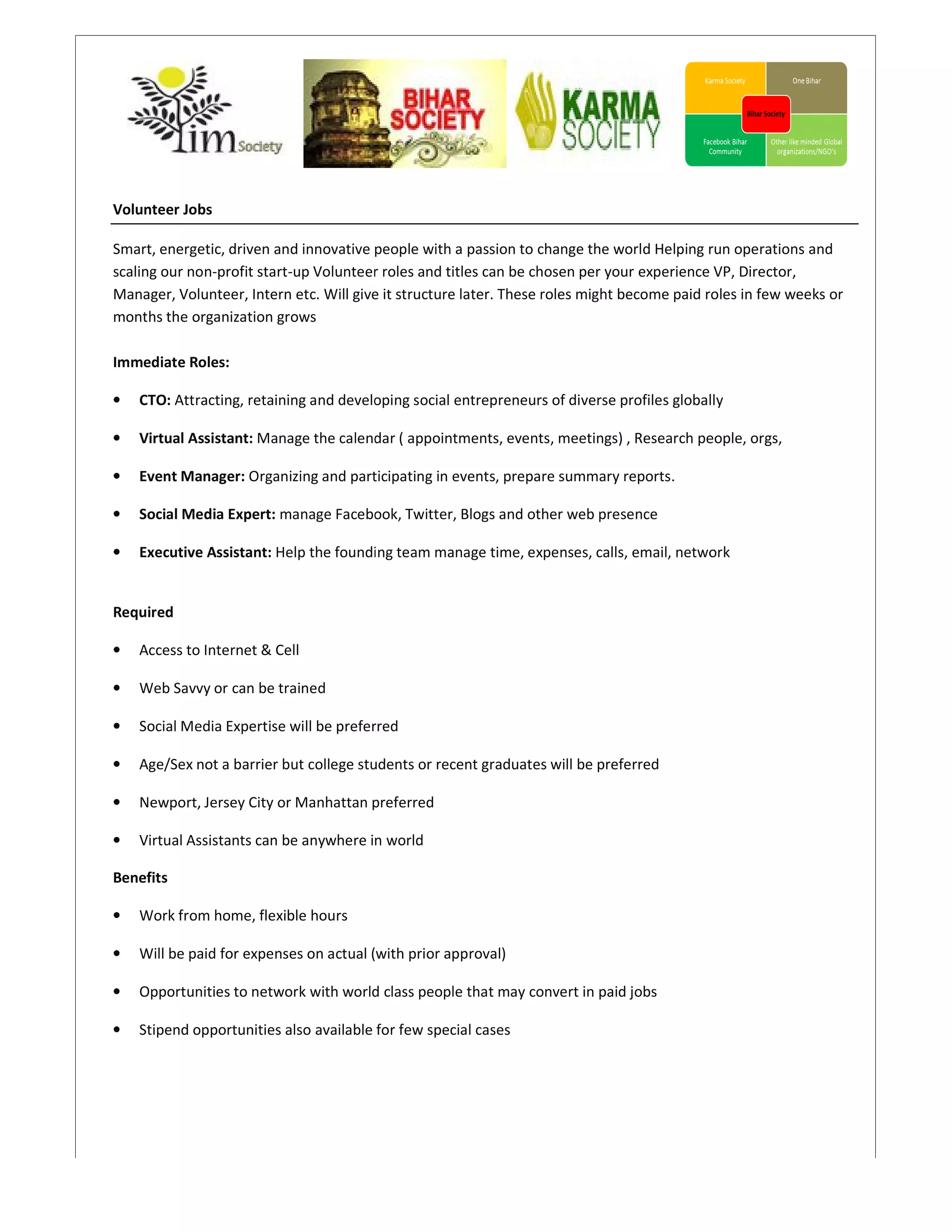 Volunteer Jobs

Smart, energetic, driven and innovative people with a passion to change the world Helping run operations and
scaling our non-profit start-up Volunteer roles and titles can be chosen per your experience VP, Director,
                             up                                               your
Manager, Volunteer, Intern etc. Will give it structure later. These roles might become paid roles in few weeks or
months the organization grows

Immediate Roles:

•   CTO: Attracting, retaining and developing social entrepreneurs of diverse profiles globally

•   Virtual Assistant: Manage the calendar ( appointments, events, meetings) , Research people, orgs,

•   Event Manager: Organizing and participating in events, prepare summary reports.

•   Social Media Expert: manage Facebook, Twitter, Blogs and other web presence
                                                   Bl

•   Executive Assistant: Help the founding team manage time, expenses, calls, email, network


Required

•   Access to Internet & Cell

•   Web Savvy or can be trained

•   Social Media Expertise will be preferred

•   Age/Sex not a barrier but college students or recent graduates will be preferred
                                   ge

•   Newport, Jersey City or Manhattan preferred
                sey

•   Virtual Assistants can be anywhere in world

Benefits

•   Work from home, flexible hours

•   Will be paid for expenses on actual (with prior approval)

•   Opportunities to network with world class people that may convert in paid jobs
                   o

•   Stipend opportunities also available for few special cases
 