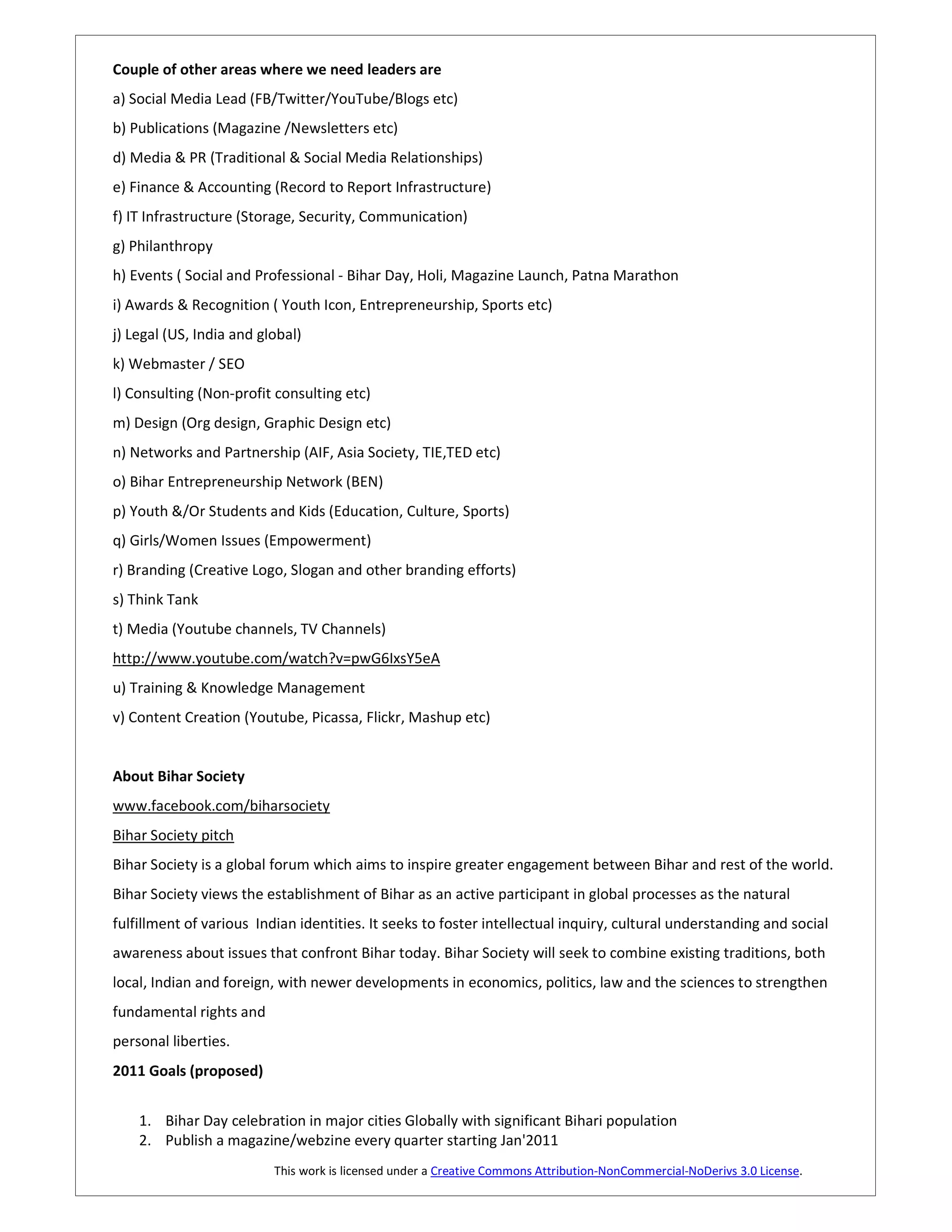 Couple of other areas where we need leaders are
a) Social Media Lead (FB/Twitter/YouTube/Blogs etc)
b) Publications (Magazine /Newsletters etc)
d) Media & PR (Traditional & Social Media Relationships)
e) Finance & Accounting (Record to Report Infrastructure)
f) IT Infrastructure (Storage, Security, Communication)
g) Philanthropy
h) Events ( Social and Professional - Bihar Day, Holi, Magazine Launch, Patna Marathon
i) Awards & Recognition ( Youth Icon, Entrepreneurship, Sports etc)
j) Legal (US, India and global)
k) Webmaster / SEO
l) Consulting (Non-profit consulting etc)
m) Design (Org design, Graphic Design etc)
n) Networks and Partnership (AIF, Asia Society, TIE,TED etc)
o) Bihar Entrepreneurship Network (BEN)
p) Youth &/Or Students and Kids (Education, Culture, Sports)
q) Girls/Women Issues (Empowerment)
r) Branding (Creative Logo, Slogan and other branding efforts)
s) Think Tank
t) Media (Youtube channels, TV Channels)
http://www.youtube.com/watch?v=pwG6IxsY5eA
u) Training & Knowledge Management
v) Content Creation (Youtube, Picassa, Flickr, Mashup etc)


About Bihar Society
www.facebook.com/biharsociety
Bihar Society pitch
Bihar Society is a global forum which aims to inspire greater engagement between Bihar and rest of the world.
Bihar Society views the establishment of Bihar as an active participant in global processes as the natural
fulfillment of various Indian identities. It seeks to foster intellectual inquiry, cultural understanding and social
awareness about issues that confront Bihar today. Bihar Society will seek to combine existing traditions, both
local, Indian and foreign, with newer developments in economics, politics, law and the sciences to strengthen
fundamental rights and
personal liberties.
2011 Goals (proposed)


    1. Bihar Day celebration in major cities Globally with significant Bihari population
    2. Publish a magazine/webzine every quarter starting Jan'2011
                          This work is licensed under a Creative Commons Attribution-NonCommercial-NoDerivs 3.0 License.
 