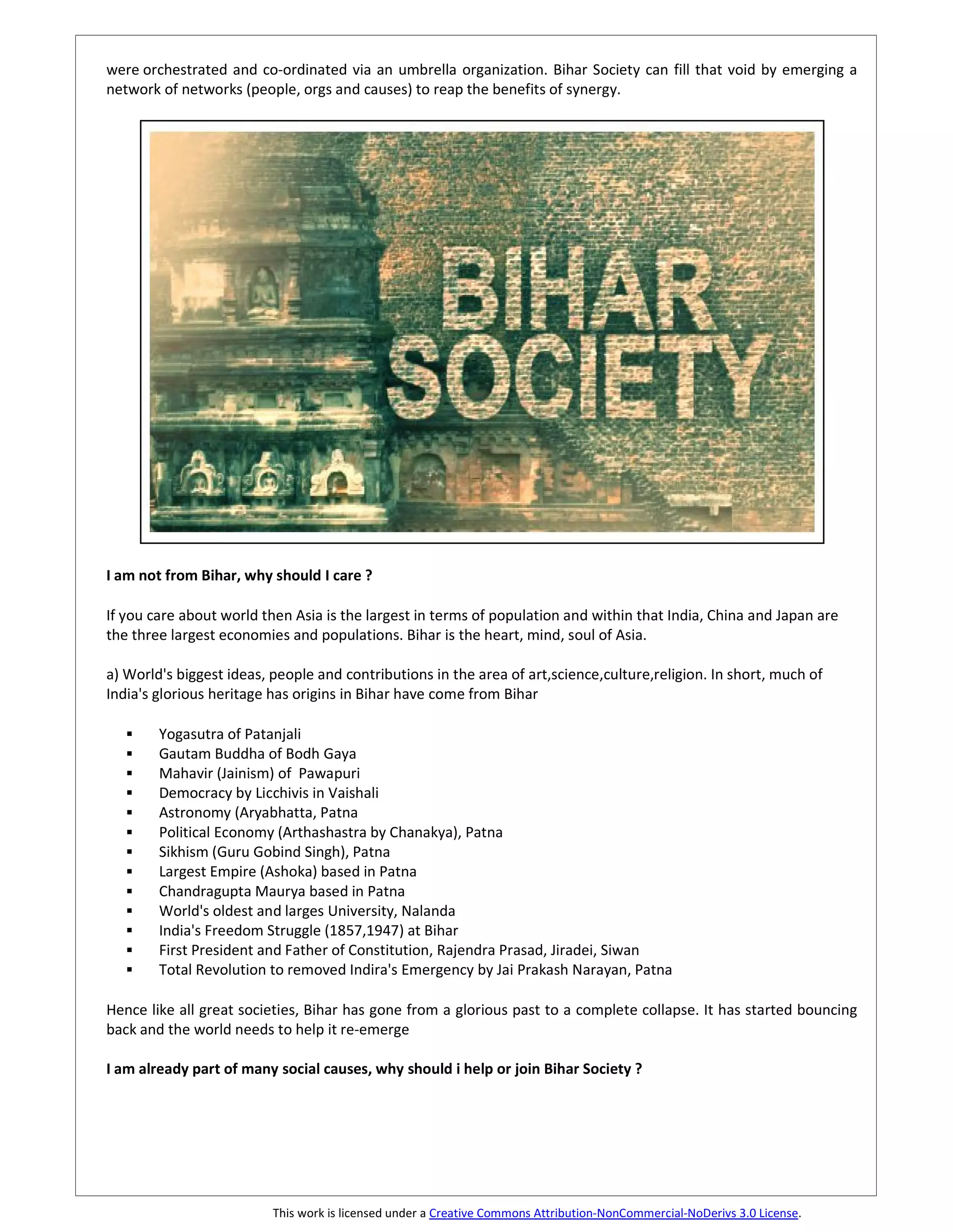 were orchestrated and co-ordinated via an umbrella organization. Bihar Society can fill that void by emerging a
network of networks (people, orgs and causes) to reap the benefits of synergy.




I am not from Bihar, why should I care ?

If you care about world then Asia is the largest in terms of population and within that India, China and Japan are
the three largest economies and populations. Bihar is the heart, mind, soul of Asia.

a) World's biggest ideas, people and contributions in the area of art,science,culture,religion. In short, much of
India's glorious heritage has origins in Bihar have come from Bihar

        Yogasutra of Patanjali
        Gautam Buddha of Bodh Gaya
        Mahavir (Jainism) of Pawapuri
        Democracy by Licchivis in Vaishali
        Astronomy (Aryabhatta, Patna
        Political Economy (Arthashastra by Chanakya), Patna
        Sikhism (Guru Gobind Singh), Patna
        Largest Empire (Ashoka) based in Patna
        Chandragupta Maurya based in Patna
        World's oldest and larges University, Nalanda
        India's Freedom Struggle (1857,1947) at Bihar
        First President and Father of Constitution, Rajendra Prasad, Jiradei, Siwan
        Total Revolution to removed Indira's Emergency by Jai Prakash Narayan, Patna

Hence like all great societies, Bihar has gone from a glorious past to a complete collapse. It has started bouncing
back and the world needs to help it re-emerge

I am already part of many social causes, why should i help or join Bihar Society ?




                          This work is licensed under a Creative Commons Attribution-NonCommercial-NoDerivs 3.0 License.
 