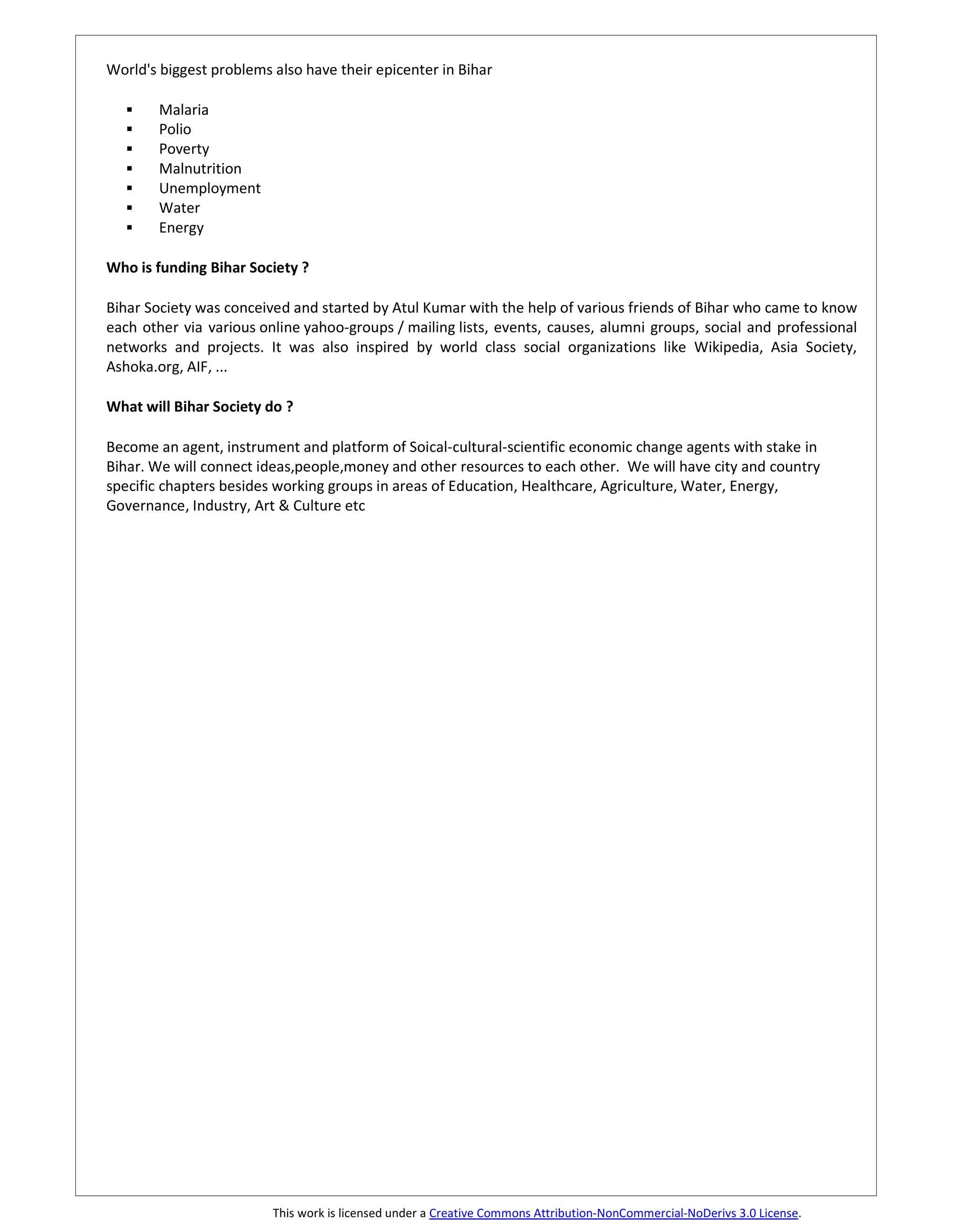 World's biggest problems also have their epicenter in Bihar

        Malaria
        Polio
        Poverty
        Malnutrition
        Unemployment
        Water
        Energy

Who is funding Bihar Society ?

Bihar Society was conceived and started by Atul Kumar with the help of various friends of Bihar who came to know
each other via various online yahoo-groups / mailing lists, events, causes, alumni groups, social and professional
networks and projects. It was also inspired by world class social organizations like Wikipedia, Asia Society,
Ashoka.org, AIF, ...

What will Bihar Society do ?

Become an agent, instrument and platform of Soical-cultural-scientific economic change agents with stake in
Bihar. We will connect ideas,people,money and other resources to each other. We will have city and country
specific chapters besides working groups in areas of Education, Healthcare, Agriculture, Water, Energy,
Governance, Industry, Art & Culture etc




                         This work is licensed under a Creative Commons Attribution-NonCommercial-NoDerivs 3.0 License.
 