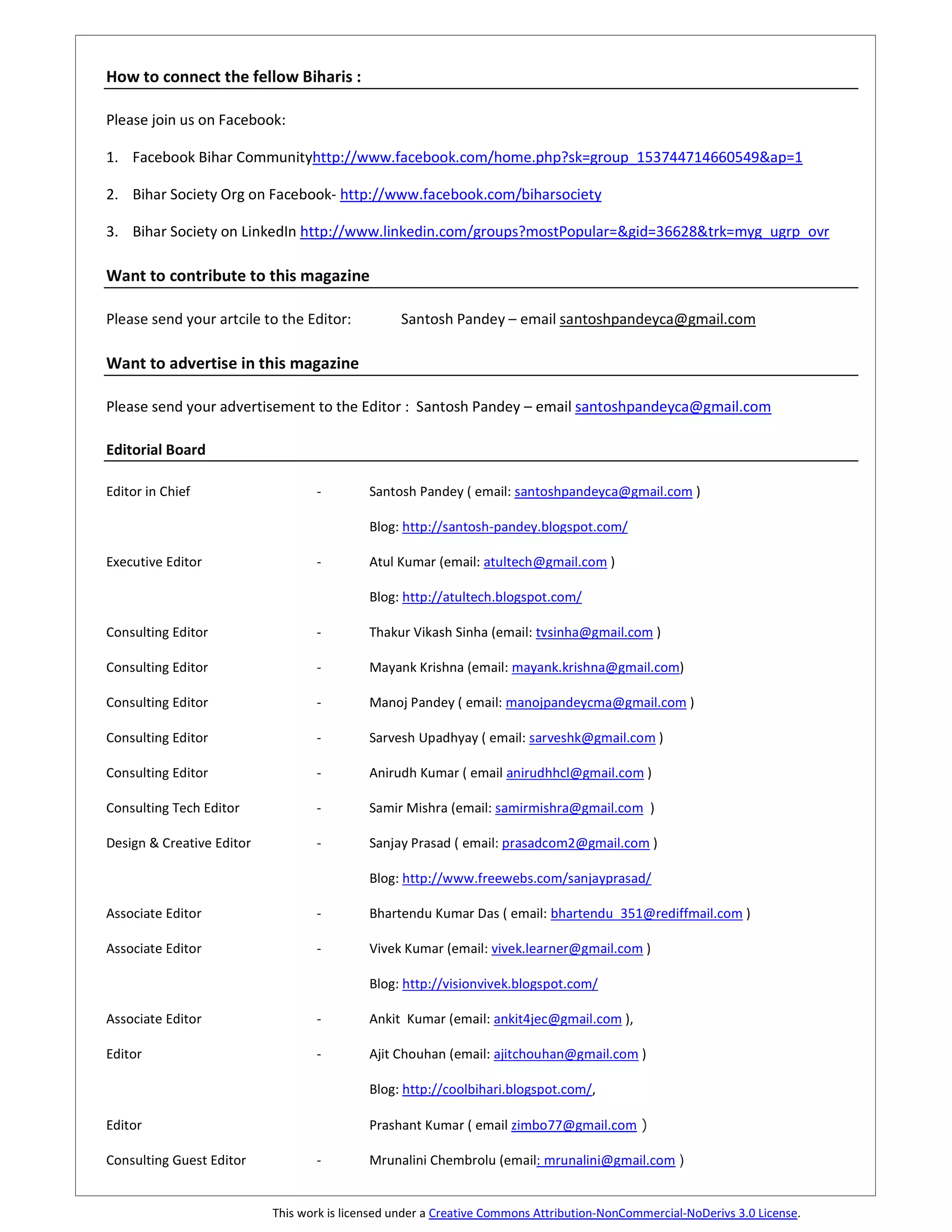How to connect the fellow Biharis :

Please join us on Facebook:

1. Facebook Bihar Communityhttp://www.facebook.com/home.php?sk=group_153744714660549&ap=1

2. Bihar Society Org on Facebook- http://www.facebook.com/biharsociety

3. Bihar Society on LinkedIn http://www.linkedin.com/groups?mostPopular=&gid=36628&trk=myg_ugrp_ovr

Want to contribute to this magazine

Please send your artcile to the Editor:          Santosh Pandey – email santoshpandeyca@gmail.com

Want to advertise in this magazine

Please send your advertisement to the Editor : Santosh Pandey – email santoshpandeyca@gmail.com

Editorial Board

Editor in Chief                   -         Santosh Pandey ( email: santoshpandeyca@gmail.com )

                                            Blog: http://santosh-pandey.blogspot.com/

Executive Editor                  -         Atul Kumar (email: atultech@gmail.com )

                                            Blog: http://atultech.blogspot.com/

Consulting Editor                 -         Thakur Vikash Sinha (email: tvsinha@gmail.com )

Consulting Editor                 -         Mayank Krishna (email: mayank.krishna@gmail.com)

Consulting Editor                 -         Manoj Pandey ( email: manojpandeycma@gmail.com )

Consulting Editor                 -         Sarvesh Upadhyay ( email: sarveshk@gmail.com )

Consulting Editor                 -         Anirudh Kumar ( email anirudhhcl@gmail.com )

Consulting Tech Editor            -         Samir Mishra (email: samirmishra@gmail.com )

Design & Creative Editor          -         Sanjay Prasad ( email: prasadcom2@gmail.com )

                                            Blog: http://www.freewebs.com/sanjayprasad/

Associate Editor                  -         Bhartendu Kumar Das ( email: bhartendu_351@rediffmail.com )

Associate Editor                  -         Vivek Kumar (email: vivek.learner@gmail.com )

                                            Blog: http://visionvivek.blogspot.com/

Associate Editor                  -         Ankit Kumar (email: ankit4jec@gmail.com ),

Editor                            -         Ajit Chouhan (email: ajitchouhan@gmail.com )

                                            Blog: http://coolbihari.blogspot.com/,

Editor                                      Prashant Kumar ( email zimbo77@gmail.com )

Consulting Guest Editor           -         Mrunalini Chembrolu (email: mrunalini@gmail.com )


                           This work is licensed under a Creative Commons Attribution-NonCommercial-NoDerivs 3.0 License.
 