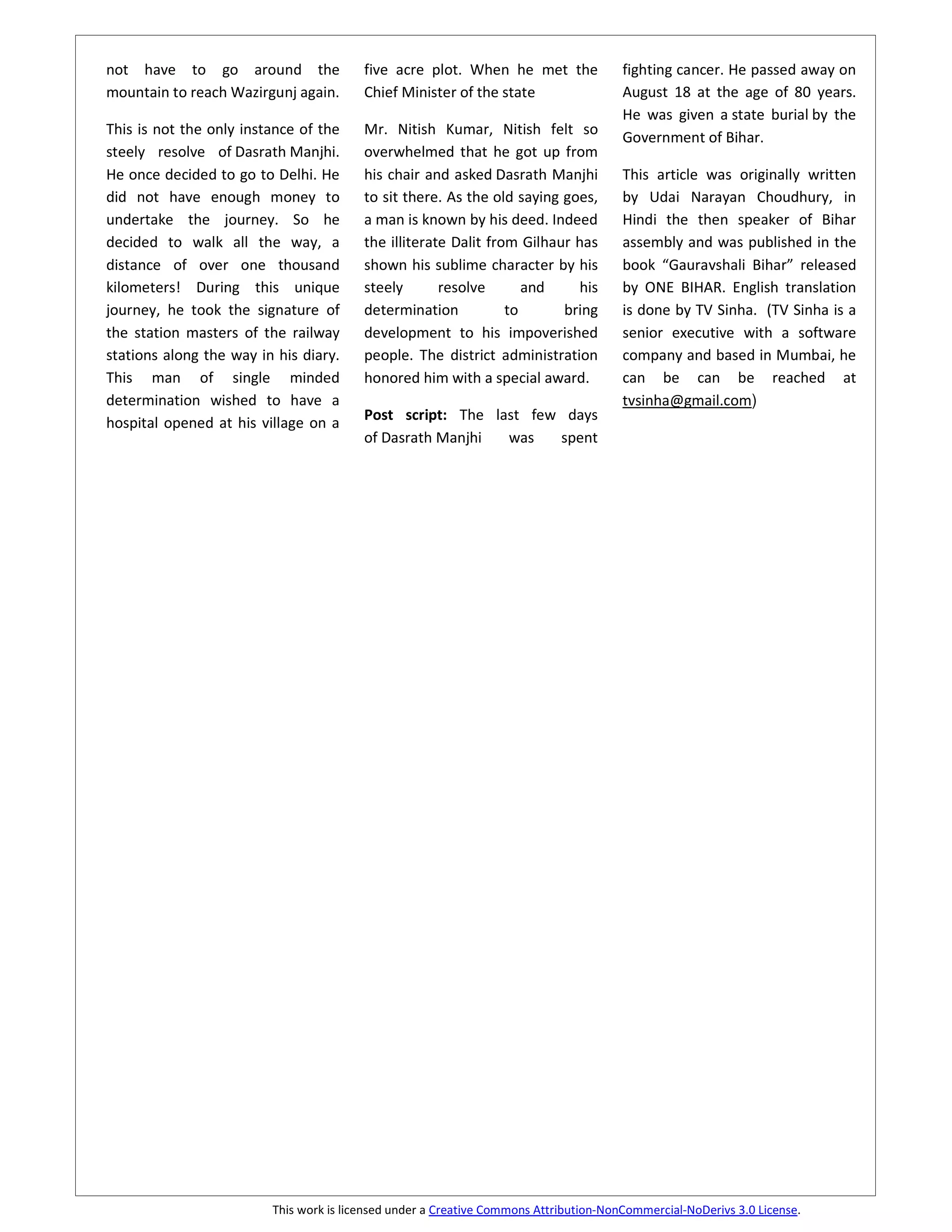 not have to go around the                five acre plot. When he met the               fighting cancer. He passed away on
mountain to reach Wazirgunj again.       Chief Minister of the state                   August 18 at the age of 80 years.
                                                                                       He was given a state burial by the
This is not the only instance of the     Mr. Nitish Kumar, Nitish felt so
                                                                                       Government of Bihar.
steely resolve of Dasrath Manjhi.        overwhelmed that he got up from
He once decided to go to Delhi. He       his chair and asked Dasrath Manjhi            This article was originally written
did not have enough money to             to sit there. As the old saying goes,         by Udai Narayan Choudhury, in
undertake the journey. So he             a man is known by his deed. Indeed            Hindi the then speaker of Bihar
decided to walk all the way, a           the illiterate Dalit from Gilhaur has         assembly and was published in the
distance of over one thousand            shown his sublime character by his            book “Gauravshali Bihar” released
kilometers! During this unique           steely       resolve       and    his         by ONE BIHAR. English translation
journey, he took the signature of        determination           to      bring         is done by TV Sinha. (TV Sinha is a
the station masters of the railway       development to his impoverished               senior executive with a software
stations along the way in his diary.     people. The district administration           company and based in Mumbai, he
This man of single minded                honored him with a special award.             can be can be reached at
determination wished to have a                                                         tvsinha@gmail.com)
hospital opened at his village on a      Post script: The last few days
                                         of Dasrath Manjhi  was   spent




                         This work is licensed under a Creative Commons Attribution-NonCommercial-NoDerivs 3.0 License.
 