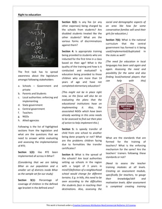 Right to education

                                          Section 3(2): Is any fee (or any              social and demographic aspects of
                                          other expenses) being charged by              an area like how far some
                                          the schools from students? Are                conservative families will send their
                                          disabled students treated like the            girls for education.)
                                          other students? What are the
                                          various forms of discriminations              Section 7(6): What is the national
                                                                                        curriculum that the central
                                          against them?
                                                                                        government has formed is it being
                                          Section 4: Is appropriate training            used/implemented/duplicated in
                                          being provided to students who are            the state as well?
                                          inducted for the first time in a class
                                          based on their age? What is the               (The need for education in local
                                          quality of the training and how is it         languages has been said again and
                                          conducted and evaluated? Is                   again. Assessing the need and
The first task has to spread                                                            possibility for the same and also
                                          education being provided to those
awareness about the legislature                                                         finding local/national players that
                                          children who are more than 14
amongst following stakeholders                                                          can        help      with      this)
                                          years of age and have not
a. Schools – Government and               completed elementary education?
   private
                                          (This might not be in place right
b. Parents and Students
                                          now, so the focus will also be on
c. Local authorities: enforcing and
                                          evaluating the plans that the
   implementing
                                          educational institutions have on
d. State government
                                          implementing       it.  Also,     the
e. Central government
                                          associated NGOs which have been
f. Teachers
                                          already working in this area needs
g. NGOs
                                          to be assessed to find out their plan
h. Allied agencies
                                          of action to help implement this.)
Following is the list of highlighted
                                          Section 5: Is speedy transfer of
sections from the legislation and
                                          child from one school to another
what are the questions that we
                                          being done properly or not? What              What are the standards that are
need to answer while evaluating
                                          are the problems children facing              formed for the training of
and assessing the implementation
                                          due to formalities like transfer              teachers? What is the enforcing
of RTE:
                                          certificates?                                 mechanism for the same? Are the
Section 1(2): Has RTE been                                                              teachers’ trainers following these
                                          Section 6: What is the spread of
implemented all across in Bihar?                                                        standards or not?
                                          the schools? Are local authorities
(Considering that we are taking           setting up schools in the region              (Need to assess the teacher
Bihar as our population and a             with a target of 3 years in                   training modules at all levels.
smaller set of districts inside Bihar     mind?(Definition of a neighborhood            Creating an assessment module,
as the sample set for our study)          school would change for different             specifically for teachers, to gauge
                                          terrains. E.g. in hills, this need to be      their       knowledge/skill     and
Section 3(1): Percentage of               seen according to the difficulties            motivation levels. After assessment
coverage of children in the defined       the students face in reaching their           is completed creating training
age bracket in the defined area?          destinations. Also, assessing the




                          This work is licensed under a Creative Commons Attribution-NonCommercial-NoDerivs 3.0 License.
 