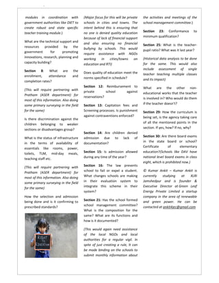`

 modules in coordination with          (Major focus for this will be private   the activities and meetings of the
government authorities like DIET to    schools in cities and towns. The        school management committee.)
create robust and state specific       intent behind this is ensuring that
teacher training module.)              no one is denied quality education      Section 23: Conformance          to
                                       because of lack of financial support    minimum qualification?
What are the technical support and     and also ensuring no financial
resources     provided    by    the                                            Section 25: What is the teacher-
                                       bullying by schools. This would         pupil ratio? What was it last year?
government       for     promoting     require assistance with NGOs
innovations, research, planning and    working     in   cities/towns on        (Historical data analysis to be done
capacity building?                     education and RTI)                      for the same. This would also
Section 8: What are             the                                            include assessment of single
                                       Does quality of education meet the      teacher teaching multiple classes
enrollment,    attendance       and
                                       norms specified in schedule?            and its impact)
completion rates?
                                       Section 12: Reimbursement to            What are the other non-
(This will require partnering with     private       school  against
Pratham (ASER department) for                                                  educational works that the teacher
                                       reservations?                           is involved in? Who would do them
most of this information. Also doing
some primary surveying in the field    Section 13: Capitation fees and         if the teacher doesn’t?
for the same)                          Screening processes. Is punishment      Section 29: How the curriculum is
                                       against contraventions enforced?        being set, is the agency taking care
Is there discrimination against the
children belonging to weaker                                                   of all the mentioned points in the
sections or disadvantages group?                                               section. If yes, how? If no, why?
                                       Section 14: Are children denied
What is the status of infrastructure   admission due to lack of                Section 30: Are there board exams
in the terms of availability of        documentation?                          in the state board or school?
essentials like rooms, power,                                                  Certificate      of      elementary
toilets, TLM, mid-day meals,           Section 15: Is admission allowed        education?(Schools like DAV have
teaching staff etc.                    during any time of the year?            national level board exams in class
                                                                               eight, which is prohibited now.)
(This will require partnering with     Section 16: The law prevents
                                       school to fail or expel a student.      © Kumar Ankit – Kumar Ankit is
Pratham (ASER department) for
most of this information. Also doing   What changes schools are making         currently    studying   at    XLRI
some primary surveying in the field    in their evaluation system to           Jamshedpur and is founder &
                                       integrate this scheme in their          Executive Director at Green Leaf
for the same)
                                       system?                                 Energy Private Limited a startup
How the selection and admission                                                company in the area of renewable
being done and is it confirming to     Section 21: Has the school formed       and green power. He can be
prescribed standards?                  school management committee?            contacted at ankit4jec@gmail.com
                                       What is the composition for the
                                       same? What are its functions and
                                       how is it documented?

                                       (This would again need assistance
                                       of the local NGOs and local
                                       authorities for a regular vigil. In
                                       spite of just creating a rule, It can
                                       be made binding on the schools to
                                       submit monthly information about
 