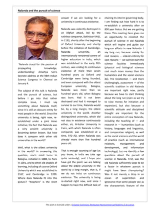 Nalanda and the pursuit of science

                                           answer if we are looking for a                chairing its interim governing body,
                                           university in continuous existence.           I am finding out how hard it is to
                                                                                         re-establish a university after an
                                           Nalanda was violently destroyed in            800 year hiatus. But we are getting
                                           an Afghan attack, led by the                  there. This meeting here gives me
                                           ruthless conqueror, Bakhtiyar Khilji,         an opportunity to recollect the
                                           in 1193, shortly after the beginning          pursuit of science in old Nalanda
                                           of Oxford University and shortly              which will inspire and guide our
                                           before the initiation of Cambridge.           long-run efforts in new Nalanda. I
                                           Nalanda         university,       an          say long run, because mainly for
                                           internationally renowned centre of            cost reasons — indeed entirely for
                                           higher education in India, which              cost reasons — we cannot start the
 ‘Nalanda stood for the passion of         was established in the early fifth            science     faculties    immediately
propagating            knowledge,          century, was ending its continuous            (physical and biological sciences
understanding.' Amartya Sen's              existence of more than seven                  cost much more money than the
keynote address at the 98th Indian         hundred years as Oxford and                   humanities and the social sciences
Science Congress in Chennai on             Cambridge were being founded,                 do). The recollection — and more
January 4.                                 and even compared with the oldest             challengingly, assessment — of the
                                           European university, Bologna,                 scientific tradition in old Nalanda
The subject of this talk is Nalanda        Nalanda was more than six                     are important right now, partly
and the pursuit of science, but            hundred years old, when Bologna               because we have to start thinking
before I go into that rather               was born. Had it not been                     about the long run (even as we try
complex issue, I must say                  destroyed and had it managed to               to raise money for initiation and
something about Nalanda itself,            survive to our time, Nalanda would            expansion), but also because a
since it is still an obscure entity for    be, by a long margin, the oldest              scientific attitude and disciplined
most people in the world. Since the        university in the world. Another              thought are important for the
university is being, right now, re-        distinguished university, which did           entire conception of new Nalanda,
established under a joint Asian            not stay in existence continuously            including the teaching of — and
initiative, the fact that Nalanda was      either, viz. Al-Azhar University in           research in — humanities (such as
a very ancient university is               Cairo, with which Nalanda is often            history, languages and linguistics,
becoming better known. But how             compared, was established at a                and comparative religion), as well
does it compare with other old             time, 970 AD, when Nalanda was                as the social sciences and the world
universities in the world?                 already more than five hundred                of practice (such as international
                                           years old.                                    relations,      management       and
Well, what is the oldest university                                                      development, and information
in the world? In answering this            That is enough vaunting of age (as            technology). Let me identify a few
question, one's mind turns to              you know, in India we take age                questions about the pursuit of
Bologna, initiated in 1088, to Paris       quite seriously), and I hope you              science in Nalanda. First, was the
in 1091, and to other old citadels of      have got the point: we are talking            old Nalanda sufficiently large to be
learning, including of course Oxford       about the oldest university in the            a factor in whatever pursuit it
University which was established in        world by a long margin, that is, if           might have been championing?
1167, and Cambridge in 1209.               we do not insist on continuous                Was it not merely a drop in an
Where does Nalanda fit into this           existence. The university is being            ocean      of     superstition   and
picture? “Nowhere” is the short            re-started right now, and since I             ignorance that some people see as
                                           happen to have the difficult task of          the characteristic feature of the




                           This work is licensed under a Creative Commons Attribution-NonCommercial-NoDerivs 3.0 License.
 