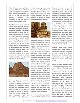 Indian old world: you only have to          Indeed, Xuangzang wrote about                 Nalanda, but as a way of
read James Mill's “History of India,”       them too, even though he himself              understanding better the Buddhist
which was obligatory reading for all        studied in Nalanda. There was a               intellectual impact. One of the
British civil servants sent off to run      larger social culture to which                connections on which evidence of
the Raj, to see how firm and                Nalanda belonged, and this is                 intellectual connections between
politically       important        this     important to recollect in thinking            China and India is plentiful is the
conception of the past was in               about the tradition of Nalanda.               impact of Buddhists in general, and
keeping modern India in check.                                                            of adherents of Tantric Buddhism
                                                                                          in     particular,     on    Chinese
Well, Nalanda was an old centre of                                                        mathematics and astronomy in the
learning that attracted students                                                          seventh and eighth centuries, in
from many countries in the world,                                                         the Tang period. Yi Jing, who was a
particularly China and Tibet, Korea                                                       student of Nalanda, and to whom I
and Japan, and the rest of Asia, but                                                      referred earlier, was one of many
a few also from as far in the west                                                        translators of Tantric texts from
as Turkey. Nalanda, a residential                                                         Sanskrit into Chinese. Tantrism
university, had at its peak 10,000                                                        became a major force in China in
students, studying various subjects.        The second question to ask is the             the seventh and eighth centuries,
Chinese students in particular, such        difficult one about the room for              and had followers among Chinese
as Xuanzang and Yi Jing in the              science in what was after all a               intellectuals of the highest
seventh century, wrote extensively          religious institution. Nalanda was a
on what they saw and what they              Buddhist foundation, as were                  standing. Since many Tantric
particularly admired about the              Vikramshila and Odantapuri, and               scholars had a deep interest in
educational standards in Nalanda.           surely the central focus of these             mathematics (perhaps connected,
Incidentally, Nalanda is the only           institutions were studies of                  at least initially, with Tantric
non-Chinese institution in which            Buddhist philosophy and practice.             fascination with numbers), Tantric
any Chinese scholar was educated            The point to remember here is that            mathematicians had a significant
in the history of ancient China.            by the nature of the philosophy of            influence on Chinese mathematics
                                            Buddha, whose focus of preaching              as well.
                                            was on enlightenment (the name
                                            given to Gautama, viz Buddha,                 Indeed, as Joseph Needham notes,
                                            itself means “enlightened”), there            “the most important Tantrist was I-
                                            was a basic epistemic and ethical             Hsing (+672 to +717), the greatest
                                            curiosity in the tradition of                 Chinese        astronomer          and
                                            intellectual Buddhism that sought             mathematician of his time.”
                                            knowledge in many different fields.           Needham goes on to remark that
                                            Some of the fields were directly              “this fact alone should give us
                                            related to Buddhist commitments,              pause, since it offers a clue to the
It is also important to recognize           such as medicine and healthcare;              possible significance of this form of
that while Nalanda was very                 others went with the development              Buddhism for all kinds of
special, it was still a part of a larger    and dissemination of Buddhist                 observational and experimental
tradition of organised higher               culture, such as architecture and             sciences.” Yi Xing (or I-Hsing, to use
education that developed in that            sculpture; and still others linked            Needham's spelling), who was in
period in India — in Bihar in               Buddhist intellectual queries with            fact never a student of Nalanda,
particular. In addition to Nalanda,         interest in analytical discipline.            but belonged to a tradition of
there were in the vicinity other                                                          which Nalanda was one of the
such      institutions,     such      as    Let me comment briefly on the last            results, was fluent in Sanskrit. (I
Vikramshila       and      Odantapuri.      — not specifically with reference to          request the audience to be careful


                            This work is licensed under a Creative Commons Attribution-NonCommercial-NoDerivs 3.0 License.
 