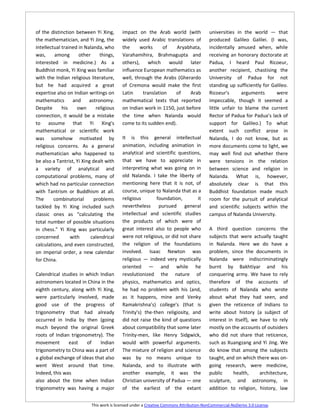 of the distinction between Yi Xing,        impact on the Arab world (with                universities in the world — that
the mathematician, and Yi Jing, the        widely used Arabic translations of            produced Galileo Galilei. (I was,
intellectual trained in Nalanda, who       the     works       of   Aryabhata,           incidentally amused when, while
was,     among       other      things,    Varahamihira, Brahmagupta and                 receiving an honorary doctorate at
interested in medicine.) As a              others), which         would   later          Padua, I heard Paul Ricoeur,
Buddhist monk, Yi Xing was familiar        influence European mathematics as             another recipient, chastising the
with the Indian religious literature,      well, through the Arabs (Gherardo             University of Padua for not
but he had acquired a great                of Cremona would make the first               standing up sufficiently for Galileo.
expertise also on Indian writings on       Latin     translation    of   Arab            Ricoeur's       arguments      were
mathematics       and     astronomy.       mathematical texts that reported              impeccable, though it seemed a
Despite      his    own       religious    on Indian work in 1150, just before           little unfair to blame the current
connection, it would be a mistake          the time when Nalanda would                   Rector of Padua for Padua's lack of
to assume that Yi Xing's                   come to its sudden end).                      support for Galileo.) To what
mathematical or scientific work                                                          extent such conflict arose in
was somehow motivated by                   It is this general intellectual               Nalanda, I do not know, but as
religious concerns. As a general           animation, including animation in             more documents come to light, we
mathematician who happened to              analytical and scientific questions,          may well find out whether there
be also a Tantrist, Yi Xing dealt with     that we have to appreciate in                 were tensions in the relation
a variety of analytical and                interpreting what was going on in             between science and religion in
computational problems, many of            old Nalanda. I take the liberty of            Nalanda. What is, however,
which had no particular connection         mentioning here that it is not, of            absolutely clear is that this
with Tantrism or Buddhism at all.          course, unique to Nalanda that as a           Buddhist foundation made much
The      combinatorial       problems      religious       foundation,        it         room for the pursuit of analytical
tackled by Yi Xing included such           nevertheless pursued general                  and scientific subjects within the
classic ones as “calculating the           intellectual and scientific studies           campus of Nalanda University.
total number of possible situations        the products of which were of
in chess.” Yi Xing was particularly        great interest also to people who             A third question concerns the
concerned        with      calendrical     were not religious, or did not share          subjects that were actually taught
calculations, and even constructed,        the religion of the foundations               in Nalanda. Here we do have a
on imperial order, a new calendar          involved. Isaac Newton was                    problem, since the documents in
for China.                                 religious — indeed very mystically            Nalanda were indiscriminatingly
                                           oriented — and while he                       burnt by Bakhtiyar and his
Calendrical studies in which Indian        revolutionized the nature of                  conquering army. We have to rely
astronomers located in China in the        physics, mathematics and optics,              therefore of the accounts of
eighth century, along with Yi Xing,        he had no problem with his (and,              students of Nalanda who wrote
were particularly involved, made           as it happens, mine and Venky                 about what they had seen, and
good use of the progress of                Ramakrishna’s) college's (that is             given the reticence of Indians to
trigonometry that had already              Trinity's) the-then religiosity, and          write about history (a subject of
occurred in India by then (going           did not raise the kind of questions           interest in itself), we have to rely
much beyond the original Greek             about compatibility that some later           mostly on the accounts of outsiders
roots of Indian trigonometry). The         Trinity-men, like Henry Sidgwick,             who did not share that reticence,
movement       east    of    Indian        would with powerful arguments.                such as Xuangzang and Yi Jing. We
trigonometry to China was a part of        The mixture of religion and science           do know that among the subjects
a global exchange of ideas that also       was by no means unique to                     taught, and on which there was on-
went West around that time.                Nalanda, and to illustrate with               going research, were medicine,
Indeed, this was                           another example, it was the                   public     health,      architecture,
also about the time when Indian            Christian university of Padua — one           sculpture, and astronomy, in
trigonometry was having a major            of the earliest of the extant                 addition to religion, history, law


                           This work is licensed under a Creative Commons Attribution-NonCommercial-NoDerivs 3.0 License.
 