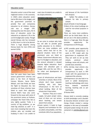 Education sector

Education sector is one of the most       read, class 8 students are unable to             and because of the humiliation
neglected sectors in the economy.         do simple arithmetic.                            kid’s dropout.
In 1950’s when education sector                                                         d)        Syllabi: The syllabus is not
had an 8% share in the budget, and                                                         relevant for kids in primary
the government promised to                                                                 schools.
provide free and compulsory                                                             e)Lack of books in local language.
education to all children, literacy                                                     f) Most of the school buildings are
rate was a meager 15%.                                                                     used for non-school purposes in
Subsequently over the years, the %                                                         villages.
share of education sector has                                                           There are many more problems,
reduced to an abysmal 2.7% in the                                                       which can be listed down. But as
current budget plan outlay. Though                                                      we can see in the above problems,
overall literacy rate has increased                                                     there is a huge gap. Now the gap
                                          So we come to analyze why India
to 65%, there is a lot to be desired.                                                   provides         opportunity       for
                                          has not able to provide good
There is huge disparity among                                                           entrepreneurs to fill the gap.
                                          quality education to its children.
literacy levels for men (75%) and
                                          There are many problems and                   a) RTE provides great opportunity
women (52%).
                                          causes, which have led to the                    for private entrepreneurs to
                                          abysmal situation. Some of the                   work in PPP model with the
                                          prominent ones are listed as                     government to implement RTE.
                                          follows: Government allocates very               They can work to set up new
                                          less % of budget to education, and               schools,     construct     school
                                          the amount allocated is skewed                   buildings, revive old schools, and
                                          towards higher education. Rural                  provide basic amenities.
                                          schools and education gets a                  b)The mid-day meal scheme also
                                          meager 26%, and the rest 74% is                  provides      opportunity       for
                                          for urban and development of                     entrepreneurs to work in PPP
Over the years there have been            higher education.                                model with the government to
several government schemes and                                                             implement the schemes.
                                          a) Lack of infrastructure and basic
plans in the form of National                                                           c) Entrepreneurs can also look in to
                                             amenities in schools. Most of the
Literacy Mission, Sarva Siksha                                                             work in syllabi development,
                                             schools don’t have requisite
Abhyan, and now finally we have                                                            teaching methodology with more
                                             teaching     aids,   lack    basic
the Right to Education Act. But                                                            focus      towards      vocational
                                             infrastructure in the form of
somehow all these schemes have                                                             learning, teaching aids as per
                                             school building. Most of the
failed to reach their objective.                                                           local needs.
                                             schools don’t have toilets.
Several NGO’s have also come                                                            © Kumar Ankit
                                          b)        Teachers: They are in short
forward to the cause with some of
                                             supply, not given proper salary,           (Kumar Ankit is currently studying
the prominent names as Pratham,
                                             most of them are not serious               at XLRI Jamshedpur and is founder
campaigns like Teach India. But as
                                             about teaching, and remain                 & Executive Director at Green Leaf
very rightly quoted, “India is a
                                             absent from schools.                       Energy Private Limited a startup
country of big problems, so we
                                          c) Caste system: It leads to huge             company in the area of renewable
need big solutions as well”. It is
                                             disparity and humiliation for the          and green power energy. He can be
even more revealing that even the
                                             so-called untouchables, and they           contacted at ankit4jec@gmail.com
children who are enrolled and
                                             constitute 16% of our population,          )
studying in class 5 are unable to




                          This work is licensed under a Creative Commons Attribution-NonCommercial-NoDerivs 3.0 License.
 