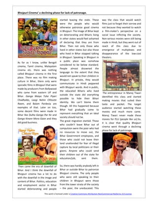 Bhojpuri Cinema’ a declining phase for lack of patronage.

                                         started leaving the state. These             was the class that would watch
                                         were the people who would                    films just to forget their sorrow and
                                         otherwise patronize good cinema              not because they wanted to watch
                                         in Bhojpuri. The image of Bihar kept         a film-maker’s perspective on a
                                         on deteriorating and Biharis living          social issue inflicting the society.
                                         in other states would feel ashamed           Non-serious movies were still being
                                         of declaring that they are from              made in Hindi, but they went out of
                                         Bihar. Then not only those who               reach of this class due to
                                         lived in other states but also those         emergence of multiplexes and
                                         who lived in Bihar stopped talking           disappearance of the low-cost
                                         in Bhojpuri. Speaking in Bhojpuri in         theaters.
                                         a public place was somehow
As far as I know, unlike Bengali
                                         considered to be below standard.
cinema, Tamil cinema, Malayalam
                                         People almost disowned the
cinema etc. there was nothing
                                         language to the extent that they
called Bhojpuri cinema in the first
                                         would not speak to their children in
place. There was no film making
                                         Bhojpuri. In private, they would
culture in Bihar, there only were
                                         communicate in Hindi peppered
sporadic films in Bhojpuri that were
                                         with Bhojpuri words. And in public,
made by producers from Bollywood
                                         the educated Biharis who lived
who came from eastern UP and                                                           The entrepreneur in Manoj Tiwari
                                         outside the state did everything
Bihar. Ganga Maiya Tohe Piyari                                                        identified this class and started
                                         possible to hide their Bihari
Chadhaibo, Laagi Nahin Chhoote                                                        making movies that suited their
                                         identity. We can’t blame them
Raam, and Balam Pardesia are                                                          taste and pocket. The target
                                         though. All this happened because
examples of that. Later on too,                                                       audience started watching these
                                         Bihar had gradually come to
some decent films were made in                                                        movies and much more came.
                                         represent everything that an ideal
Bihar like Dulha Ganga Par Ke and                                                     Manoj Tiwari never made these
                                         society should not be.
Ganga Kinare Mora Gaon and they                                                       movies for PLU (people like us).So,
                                         The great migration started. Those
did good business.                                                                    it is clear that quality Bhojpuri
                                         who couldn’t leave Bihar out of
                                                                                      cinema went through a declining
                                         compulsion were the poor who had
                                                                                      phase for lack of patronage.
                                         no resources to move out, the
                                         Bihar Government employees, and
                                         those who could not leave their
                                         land unattended for fear of illegal
                                         capture by local politicians or their
                                         goons. Anyone who could send
                                         their children out of the state for
                                         education/job,      sent      them.


 Then came the era of downfall of        So, there was hardly anybody left in
Bihar. And I think the downfall of       Bihar or outside Bihar to patronize
Bhojpuri cinema has a lot to do          Bhojpuri cinema. The only people
with the downfall in the image and       who were still speaking to their
content of Bihar. Politics, education    children in Bhojpuri were those
and employment sector in Bihar           from the lower strata of the society
started deteriorating and people         – the poor, the uneducated. This

                         This work is licensed under a Creative Commons Attribution-NonCommercial-NoDerivs 3.0 License.
 