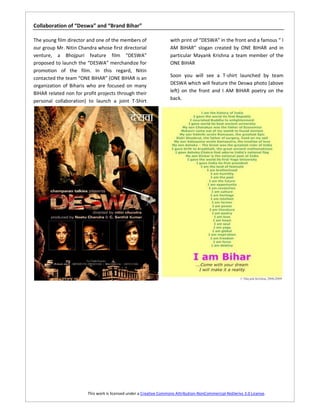 Collaboration of “Deswa” and “Brand Bihar”

The young film director and one of the members of                  with print of “DESWA” in the front and a famous “ I
our group Mr. Nitin Chandra whose first directorial                AM BIHAR” slogan created by ONE BIHAR and in
venture, a Bhojpuri feature film “DESWA”                           particular Mayank Krishna a team member of the
proposed to launch the “DESWA” merchandize for                     ONE BIHAR
promotion of the film. In this regard, Nitin
contacted the team “ONE BIHAR” (ONE BIHAR is an                    Soon you will see a T-shirt launched by team
organization of Biharis who are focused on many                    DESWA which will feature the Deswa photo (above
BIHAR related non for profit projects through their                left) on the front and I AM BIHAR poetry on the
personal collaboration) to launch a joint T-Shirt                  back.




                        This work is licensed under a Creative Commons Attribution-NonCommercial-NoDerivs 3.0 License.
 