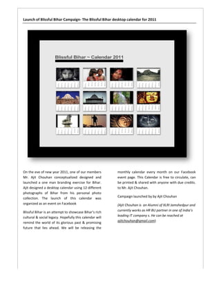 Launch of Blissful Bihar Campaign- The Blissful Bihar desktop calendar for 2011




On the eve of new year 2011, one of our members          monthly calendar every month on our Facebook
Mr. Ajit Chouhan conceptualized designed and             event page. This Calendar is free to circulate, can
launched a one man branding exercise for Bihar.          be printed & shared with anyone with due credits.
Ajit designed a desktop calendar using 12 different      to Mr. Ajit Chouhan.
photographs of Bihar from his personal photo
collection. The launch of this calendar was              Campaign launched by by Ajit Ch
                                                                                      Chouhan
organized as an event on Facebook                        (Ajit Chouhan is an Alumni of XLRI Jamshedpur and
Blissful Bihar is an attempt to showcase Bihar’s rich    currently works as HR BU partner in one of India’s
cultural & social legacy. Hopefully this calendar will   leading IT company s. He can be reached at
remind the world of its glorious past & promising
                                      st                 ajitchouhan@gmail.com)
future that lies ahead. We will be releasing the
 