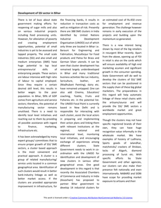 Development of SSI sector in Bihar

There is lot of buzz about state        the financing banks, it results in           an estimated cost of Rs.450 crore
government making efforts for           reduction in transaction costs as            for employment and revenue
reopening of sugar mills and also       well as mitigation of risk. Presently        generation. The challenge however
on various industrial projects          there are 388 SME clusters in India          remains in early execution of the
including food processing units.        identified by United Nations                 projects and building upon the
However, for alleviation of poverty     Industrial              Development          momentum so generated.
and       creating      employment      Organisation (UNIDO) out of which
opportunities, potential of small       only three are located in Bihar i.e.         There is a new interest being
industries is yet to be assessed and    Barauni for Engineering and                  shown by most of the big retailers
tapped properly. The small scale        Fabrication, Muzzafarpur for Food            in resurgent Bihar recently. Apart
industries (SSI) and also small and     products and Patna for Brass and             from the above, opening up of FDI
medium enterprises (SME) have           German Silver utensils. It can be            in retail is also on the cards which
huge potential to tap local             seen that cluster development has            will ensure availability of high end
entrepreneurial         skills    of    remained largely underdeveloped              marketing acumen and significant
enterprising people. These sectors      in Bihar and many traditional                growth in the consumer spending.
are labour intensive with high ratio    business activities like Lac industry,       State Government will do well to
of labour to capital employed.          Sericulture,        leather,       art       develop the clusters of SSI/ SME
Since they require a certain            (Madhubani Painting), dairy etc.             sectors that can be positioned in
desired skill level, this results in    have remained untapped. One can              the supply chain of these big global
better wages to the poor                also add Cinema, Education/                  marketers. The preparedness in
population. In Bihar, 90% of GDP        coaching, Textile, Fruits and                this regard will help automatic
comes from agriculture and service      Fisheries etc. in the potential list.        linkage of these retail chains with
sectors; therefore, the potential of    The UNIDO Focal Point is currently           the artisans/source and will
manufacturing sector remains            based in New Delhi and is                    provide the SSI/ SME sectors a
unutilised. There is a need to          responsible for interacting with             worldwide market and great
identify local level initiatives and    each cluster, assist the local actors        employment opportunities.
reaching out to them by providing       in preparing and implementing                Though the clusters may not have
all possible assistance with regard     their action plans and linking them          specific registered brands of their
to        finance,        marketing,    with relevant institutions at the            own, they can have huge
infrastructure etc.                     regional,         national        and        recognition value informally in the
                                        international level, monitoring              wholesale market. We have
It has been acknowledged by many        local initiatives, and encouraging           examples of hosiery of Ludhiana,
expert groups/ committees that to       exchange of experiences among
ensure proper growth of SSI/ SME                                                     Sports goods of Jalandhar,
                                        different        clusters.      State        matchsticks/ crackers of Shivkasi,
sectors, a cluster based approach
                                        Government needs to work in co-              locks     of    Aligarh,    diamond
is the most convenient and              ordination with the UNIDO for
practical approach. A cluster is a                                                   processing of Surat etc. With
                                        identification and development of            specific     efforts     by    State
group of related manufacturing/         new clusters in various other
service units located in a common                                                    Government and other agencies,
                                        geographical areas. One good                 our clusters can also make their
geographical area. Identification of    development in this regard is that
such clusters would result in better                                                 presence felt nationally and even
                                        recently the Associated Chambers             internationally. NABARD and SIDBI
bank-industry linkage as well as        of Commerce and Industry in India
better market access. If the                                                         have scope for providing market
                                        (Assocham) has proposed to                   exposure to artisans and their
clusters are provided appropriate       partner Bihar government to
improvement in infrastructure, for      develop 14 industrial clusters for


                       This work is licensed under a Creative Commons Attribution-NonCommercial-NoDerivs 3.0 License.
 