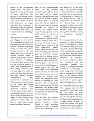 clusters by way of sponsoring            Most of the underdeveloped                   India produce in all the major
events/ melas and also by                states     have     this    common           crops i.e., Rice, Pulse and wheat (5
imparting training. Unfortunately        complaint against all the banks              to 7 percent). No other state has
the funds allotted by these              their region that the financial              such distinction as they specialise
agencies for this purpose are very       resources collected from the state           in the production of either one or
meagre and even those funds, in          are used for lending in already              two. Instead of this being a
many cases, remain unutilised.           developed states. In financial               positive feature or a reflection on
State Government may engage              terms, the complaint is about low            the      dietary habits of local
itself with these institutions at        CD ration i.e., low loan disbursal           population, it reflects more upon
appropriate forums and even offer        compared       to    collection    of        the large scale subsistence farming
to supplement their efforts so as        deposits. The bankers always                 prevailing among the farmers
to enable these clusters find bigger     respond by arguing about adverse             which prohibits them from moving
markets.                                 credit environment and lack of               to     ‘comparative       advantage’
                                         viable         proposals         etc.        farming.
The commercial banks have been           Unfortunately, a genuine concern
given targets to meet priority           of a poor society is always lost in          This non-pragmatic/ conservative
sector lending which include micro       the jungle of technical jargons.             approach is a major contributory
and small enterprises. Out of this,      Some pro active measures by the              factor to continuation of large
separate sub-targets are given for       State      Government        towards         scale poverty in Bihar, particularly
lending to small/ tiny sectors.          creating better infrastructure for           in rural areas. Small land holding in
However, these are all India             local industries by way of providing         rural areas also prohibits corporate
targets which come in the way of         good law and order situation,                farming which adversely affects
inclusive economic growth of             roads, electricity, training, market         per hectare yield and resultantly,
different geographical areas in our      exposure will go a long way in               profitability     of     agriculture.
country. Though an all India target      meeting the demands of bankers.              Absentee ownership also results in
for overall priority sector lending      Similarly, bankers also need to              low      investments     and     low
may be a practical approach to                                                        productivity.      However,       the
                                         ensure that the lending targets to
protect the competitiveness of           specific sectors and also the                example of local agriculturists and
these lending institutions, state-       annual target as per Government              businessmen in Kishanganj is
wise sub targets for small/ tiny         policies are met and data with               worth noting where they have
sectors for these banks will go a        regard to such achievements are              taken to growing of tea in last few
long way towards improving               subjected to stringent audit                 years. This has resulted in Bihar
entrepreneurial                skills/   process for cleansing the same.              now producing approx 4 million kg
environment in neglected areas.                                                       tea annually as against approx.
                                         Instead of repeating the same
State Government needs to take           arguments about increasing CD                1000 million kg produced in India.
up this matter with Central              ratio in every meeting of the State
Government          and        other                                                  Many may find it unbelievable that
                                         Government and bankers, some                 Bihar produces close to half
appropriate authorities. Apart           out of the box initiatives and a two         percent of Tea in India but it is true
from the above, the data of banks        way approach will definitely bring
regarding achievements of priority                                                    and the figure can grow
                                         the desired results.                         substantially in future. One of the
sector targets, particularly the sub
                                                                                      major features of this industry is
targets of small and tiny sectors        Scope for small agro industries
need to be monitored by some             need to be explored by various               that it provides direct employment
kind of social audit through             agencies involved. A unique                  to large number of poor. To
                                         feature of Bihar’s agriculture               further this initiative, the sector
random sampling of branches.
                                         production is that it produces               would require tea processing plant
                                         almost equal percentage of all               in close proximity which is lacking



                        This work is licensed under a Creative Commons Attribution-NonCommercial-NoDerivs 3.0 License.
 