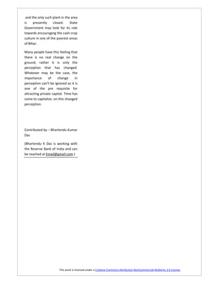 and the only such plant in the area
is    presently     closed.    State
Government may look for its role
towards encouraging the cash crop
culture in one of the poorest areas
of Bihar.

Many people have this feeling that
there is no real change on the
ground; rather it is only the
perception that has changed.
Whatever may be the case, the
importance      of    change      in
perception can’t be ignored as it is
one of the pre requisite for
attracting private capital. Time has
come to capitalize. on this changed
perception.




Contributed by – Bhartendu Kumar
Das

(Bhartendu K Das is working with
the Reserve Bank of India and can
be reached at Email@gmail.com )




                       This work is licensed under a Creative Commons Attribution-NonCommercial-NoDerivs 3.0 License.
 