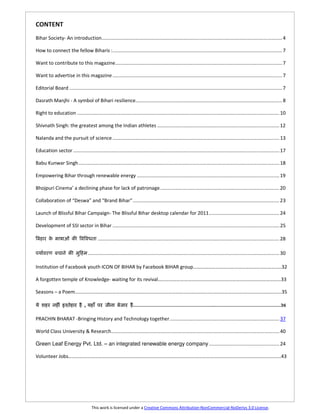 CONTENT
Bihar Society- An introduction..................................................................................................................................... 4

How to connect the fellow Biharis :............................................................................................................................. 7

Want to contribute to this magazine ........................................................................................................................... 7

Want to advertise in this magazine ............................................................................................................................. 7

Editorial Board ............................................................................................................................................................. 7

Dasrath Manjhi - A symbol of Bihari resilience............................................................................................................ 8

Right to education ..................................................................................................................................................... 10

Shivnath Singh: the greatest among the Indian athletes .......................................................................................... 12

Nalanda and the pursuit of science ........................................................................................................................... 13

Education sector ........................................................................................................................................................ 17

Babu Kunwar Singh .................................................................................................................................................... 18

Empowering Bihar through renewable energy ......................................................................................................... 19

Bhojpuri Cinema’ a declining phase for lack of patronage. ....................................................................................... 20

Collaboration of “Deswa” and “Brand Bihar” ............................................................................................................ 23

Launch of Blissful Bihar Campaign- The Blissful Bihar desktop calendar for 2011 .................................................... 24

Development of SSI sector in Bihar ........................................................................................................................... 25

                       U                    ...................................................................................................................................... 28

     [                                ............................................................................................................................................. 30

Institution of Facebook youth ICON OF BIHAR by Facebook BIHAR group……………………………………………………………..32

A forgotten temple of Knowledge- waiting for its revival………………………………………………………………………………………33

Seasons – a Poem………………………………………………………………………………………………………………………………………………….35

                                  ,                                   ………………………………………………….…………………………………………36


PRACHIN BHARAT -Bringing History and Technology together ................................................................................. 37

World Class University & Research ............................................................................................................................ 40

Green Leaf Energy Pvt. Ltd. – an integrated renewable energy company .................................................... 24

Volunteer Jobs………………………………………………………………………………………………………………………………………………………43




                                        This work is licensed under a Creative Commons Attribution-NonCommercial-NoDerivs 3.0 License.
 