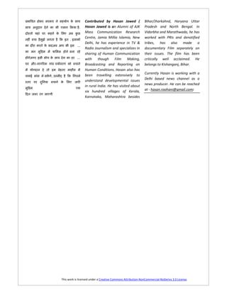 Contributed by Hasan Jawed (                 Bihar/Jharkahnd, Haryana Uttar
                           .   Hasan Jawed is an Alumni of AJK              Pradesh and North Bengal. In
                               Mass Communication Research                  Vidarbha and Marathwada, he has
                               Centre, Jamia Millia Islamia, New            worked with PRIs and denotified
                    .
                               Delhi, he has experience in TV &             tribes, has also made a
                         ...
                               Radio Journalism and specializes in          documentary Film separately on
                               sharing of Human Communication               their issues. The film has been
                         ...   with     though     Film     Making,         critically well acclaimed. He
-         [                    Broadcasting and Reporting on                belongs to Kishanganj, Bihar.
                               Human Conditions. Hasan also has
                                                                            Currently Hasan is working with a
    . à                        been travelling extensively to
                               understand developmental issues              Delhi based news channel as a
                               in rural India. He has visited about         news producer. He can be reached
                               six hundred villages of Kerala,              at - hasan.roohani@gmail.com)
                               Karnataka, Maharashtra besides




              This work is licensed under a Creative Commons Attribution-NonCommercial-NoDerivs 3.0 License.
 