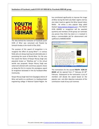 Institution of Facebook youth ICON OF BIHAR by Facebook BIHAR group



                                                                has contributed significantly to improve the image
                                                                of Bihar during the Dark Lalu-Rabri regime and has
                                                                also taken head on against the Bihar biased Indian
                                                                Media He writes a very popular blog called
                                                                Daalaan (www.daalaan.blogspot.com ) The YOUTH
                                                                ICON AWARD or recognition will be awarded
                                                                quarterly and members of the group can nominate
                                                                any person they think has done or is involved in
                                                                doing a commendable job for advancement and
                                                                upliftment of BRAND BIHAR
The Idea behind the institution of Facebook youth
ICON of Bihar was conceived and floated by
Santosh Pandey in the month of Dec 2010.

The purpose of this award of recognition is to
recognize the effort of young Bihari’ s in various
fields who are doing inspiring and admirable jobs in
promoting the cause of Brand Bihar. For the very
first award the Name of Ranjan Rituraj Singh also
popularly known as “Mukhiya jee” in the virtual
worlds was proposed. Ranjan Rituraj Singh was
voted and selected with unanimous popular choice
as being the first to receive this prestigious award
& recognition bestowed in him by Facebook Bihar                 The nominations for the second YOUTH ICON OF
Community.                                                      BIHAR will be opened from 1st February till 28th
                                                                February Subsequent to the nomination a jury of
Ranjan Rituraj Singh hails from Gopalganj district of           members will decide the award based on the
Bihar and works as a professor in a leading private             popular vote and after objective evaluation of the
engineering college in National Capital Region. He              contribution made of any such nominee.




                        This work is licensed under a Creative Commons Attribution-NonCommercial-NoDerivs 3.0 License.
 