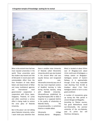 A forgotten temple of Knowledge- waiting for its revival




Bihar in the ancient time had two     there is another sister University   Bihar) is located at about 50 km
most reputed universities in the      of Nalanda called Vikramshila        east of Bhagalpur and about
world. These universities were        University which was also located    13 km north-east of Kahalgaon, a
                                                                                         east
like modern day Havard and Yale       in the ancient Bihar and was  wa     railway station on Bhagalpur
                                                                                                  Bhagalpur-
of Old world. In recent years with    equally famous and recognized        Sahebganj section of Eastern
commendable effort from the           world                       over.    Railway. It is approachable
then President of India Abdul         Vikramaśīla University was one of    through 11 km long motorable
Kalam and Government of Bihar         the two most important centers       road diverting from N.H.80 at
and many multilateral agencies        of Buddhist learning in India        Anadipur about 2 km from
and        International      level   during the Pala dynasty, along       Kahalgaon (which is not in a very
governmental cooperation (            with      Nālandā      University.   good condition).
cooperation with China, Japan,        Vikramaśīla was established by
                                                                           A number of monasteries grew
Singapore, Thailand, Sri Lanka        King Dharmapala (783 to 820) in
                                                                           up during the Pāla period in
and other countries) a serious        response to a supposed decline
                                                       su
                                                                           ancient Bengal and Magadha.
                                                                                        ngal
effort is being made to restore       in the quality of scholarship at
                                                                           According to Tibetan sources,
the once glory of Nalanda             Nālandā. Atisha,               the
                                                                           five great Mahaviharas stood
University.                           renowned pandita, is sometimes
                                                                           out: Vikramaśīla the premier
                                                                                 Vikramaśīla,
                                      listed as a notable abbot.
But in this piece I am not talking                                         university of the era; Nalanda,
                                                                               iversity
about Nalanda University, rather      Vikramasila               (village   past its prime but still
I want invite your attention that     Antichak, district     Bhagalpur,    illustrious, Somapura
                                                                                        Somapura,
 