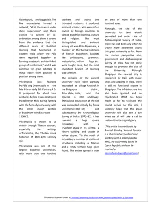Odantapurā, and Jaggadala. The           teachers     and    about      one           an area of more than one
five monasteries formed a                thousand students. It produced               hundred acres.
network; "all of them were under         eminent scholars who were often
                                                                                      Although, the site of the
state supervision" and there             invited by foreign countries to
                                                                                      university has been widely
existed "a system of co-                 spread Buddhist learning, culture
                                                                                      excavated and under care of
ordination among them it seems           and     religion.    The     most
                                                                                      Archaeological Survey of India,
from the evidence that the               distinguished     and     eminent
                                                                                      there has not been any effort to
different seats of Buddhist              among all was Atiśa Dipankara, a
                                                                                      create more awareness about
learning that functioned in              founder of the Sarma traditions
                                                                                      this great university so far. From
eastern India under the Pāla             of Tibetan Buddhism. Subjects
                                                                                      the tourism perspective also,
were regarded together as                like    philosophy,     grammar,
                                                                                      government and Archaeological
forming a network, an interlinked        metaphysics, Indian      logic etc.
                                                                                      Survey of India has not done
group of institutions," and it was       were taught here, but the most
                                                                                      enough to promote the site of
common for great scholars to             important branch of learning
                                                                                      the       University.       Although
move easily from position to             was tantrism.
                                                                                      Bhagalpur the nearest city is
position among them.
                                         The remains of the ancient                   connected by train with major
Vikramaśīla      was      founded        university have been partially               cities and airports in India, there
by Pāla king Dharmapala in the           excavated at village Antichak in             is still no functional airport in
late 8th or early 9th Century A.D.       the Bhagalpur              district,         Bhagalpur. The infrastructure has
It prospered for about four              Bihar state, India,    and      the          also been ignored and no
centuries before it was destroyed        process is still underway.                   coordinated effort has been
by Bakhtiyar Khilji during fighting      Meticulous excavation at the site            made so far to facilitate the
with the Sena dynasty along with         was conducted initially by Patna             tourist arrival to this site. I
the    other     major     centers       University (1960–69)           and           sincerely hope that this great
of Buddhism in India around              subsequently by Archaeological               university will also see a day
1200 CE.                                 Survey of India (1972–82). It has            when we all will take a call to
                                         revealed      a     huge    square           restore it to its original glory.
Vikramaśīla is known to us
                                         monastery            with         a
mainly through Tibetan sources,                                                       (This article is contributed by
                                         cruciform stupa in its centre, a
especially     the      writings                                                      Santosh Pandey. Santosh Pandey
                                         library building and cluster of
of Tāranātha, the Tibetan monk                                                        is a chartered accountant and
                                         votive stupas. To the north of
historian of 16th-17th Century                                                        working with a leading global
                                         monastery a number of scattered
AD.                                                                                   MNC. He is currently based in
                                         structures including a Tibetan
Vikramaśīla was one of the               and a Hindu temple have been                 Czech Republic and can be
largest Buddhist universities,           found. The entire spread is over             reached at
with more than one hundred                                                            santoshpandeyca@gmail.com )




                       This work is licensed under a Creative Commons Attribution-NonCommercial-NoDerivs 3.0 License.
 