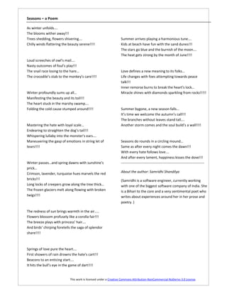 Seasons – a Poem

As winter unfolds….
The blooms wither away!!!
Trees shedding, flowers shivering….                              Summer arrives playing a harmonious tune….
Chilly winds flattering the beauty serene!!!!                    Kids at beach have fun with the sand dunes!!!
                                                                 The stars go blue and the burnish of the moon….
                                                                 The heat gets strong by the month of June!!!!
Loud screeches of owl’s mail….
Nasty outcomes of foul’s play!!!
The snail race losing to the hare…                               Love defines a new meaning to its folks…
The crocodile’s stab to the monkey’s care!!!!                    Life changes with foes attempting towards peace
                                                                 talk!!!
                                                                 Inner remorse burns to break the heart’s lock…
Winter profoundly sums up all…                                   Miracle shines with diamonds sparkling from rocks!!!!!
Manifesting the beauty and its toil!!!
The heart stuck in the marshy swamp….
Folding the cold cause stumped around!!!!                        Summer bygone, a new season falls…
                                                                 It’s time we welcome the autumn’s call!!!
                                                                 The branches without leaves stand tall….
Mastering the hate with loyal scale…                             Another storm comes and the soul build’s a wall!!!!
Endearing to straighten the dog’s tail!!!
Whispering lullaby into the monster’s ears….
Maneuvering the gasp of emotions in string let of                Seasons do rounds in a circling mound…
tears!!!!                                                        Same as after every night comes the dawn!!!
                                                                 With every hate follows love….
                                                                 And after every lament, happiness kisses the dove!!!
Winter passes…and spring dawns with sunshine’s                   -----------------------------------------------------------------------
prick…
Crimson, lavender, turquoise hues marvels the red                About the author: Samridhi Shandilya
bricks!!!                                                        (Samridhi is a software engineer, currently working
Long locks of creepers grow along the tree thick…                with one of the biggest software company of India. She
The frozen glaciers melt along flowing with broken               is a Bihari to the core and a very sentimental poet who
twigs!!!!                                                        writes about experiences around her in her prose and
                                                                 poetry. )

The redness of sun brings warmth in the air…..
Flowers blossom profusely like a corolla fair!!!
The breeze plays with princess’ hair….
And birds’ chirping foretells the saga of splendor
share!!!!



Springs of love pure the heart….
First showers of rain drowns the hate’s cart!!!
Beacons to an enticing start….
It hits the bull’s eye in the game of dart!!!!


                            This work is licensed under a Creative Commons Attribution-NonCommercial-NoDerivs 3.0 License.
 