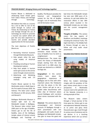 PRACHIN BHARAT -Bringing History and Technology together

Prachin Bharat is dedicated to            Buddha. The Museum provides the               bad times the Mahabodhi temple
showcasing lesser known gems              historical   and    Geographical              has seen over 2000 years of its
from India's History and Heritage         context for the life of Buddha                existence, its sad state before the
through               technology.
                                          through a set of multimedia films             restoration efforts in late 18th
                                          and 3D Animation movie:                       century which resulted in the
We believe that India as a country
has a lot to offer to rest of the                                                       Mahabodhi temple you see today
world through its culture and                                                           and the current management
history. By showcasing our history                                                      structure.
and heritage through the use of
technology we intend to promote                                                         Thoughts of Buddha : This section
a tourism eco system which will                                                         covers the key aspects of
give the very best experience to                                                        Buddhism and Buddha's teachings
tourists and provide abundant
                                                                                        including the Universal Truths, The
opportunities for the local people.
                                                                                        Eight Fold Path or The Middle Path
                                                                                        to Nirvana through an easy to
The main objectives of Prachin
                                                                                        follow and crisp audio visual
Bharat are:
                                          3D Animation Movie : The                      presentation.
                                          animation movie narrates the
• Recreating historical locations
                                          story of Buddha from his birth to             NALANDA MULTIMEDIA MUSEUM
    through Multimedia Museums
                                          enlightenment                and
•   Help people relive the past
                                          Mahaparinirvan. The movie also
    using models of Historical
                                          covers the history of Mahabodhi
    places
                                          temple starting from the time
•   Providing consulting on Tourism
                                          Ashok built it to 2002 when the
    Development options
                                          temple was declared as a UNESCO
•   Help local people in tourism
                                          heritage site.
    sector gain access to the service
    sector through a local economy
                                          Geographical : In this section
•   Advertising and Marketing
                                          visitors    learn    about    the
    campaigns using web 2.0
                                          geographical      importance   of
    methods
                                          Bodhgaya and its links with other             When the modern technology
                                          important places like Pataliputra             mingles with the grandeur of the
Prachin Bharat opened its first
                                          and also the places in the Silk               past, history comes alive in a new
Multimedia center in Bodh Gaya in
                                          route. Visitors will get to see a             perspective.     A      Multimedia
the first week of January 2010. His
                                          guided video documentary with                 museum next to the splendid ruins
Holiness 'The Dalai Lama' visited
                                          video clips of historical places              of the Nalanda University is a
the Museum on 4th January, 2010
                                          around Bodhgaya with narration                shining example of that.
and blessed it.
                                          about stories associated with the
                                          place.                                        The Museum takes visitors
Bodhgaya Multimedia Museum is
located right next to the                                                               through a 'virtual journey' of the
                                          Historical : This section depicts the         times gone by. Visitors get to see
Mahabodhi temple in Bodhgaya.
                                          archaeological      and     historical        and experience Nalanda University
The Museum takes visitors back
                                          accounts of Bodhgaya through a                at its prime and glory three
2500 years to the age of Buddha.
                                          short presentation with rare                  thousand years ago, travel through
Visitors get to see the life of
                                          photographs and audio visuals of              its various eras of existence and its
Buddha, story of the Bodhgaya
                                          Bodhgaya and Mahabodhi temple.                sad demise. It is a touching
temple, places of interest around
                                          One gets to know the good and                 experience which stirs up various
Bodhgaya and Teachings of
                          This work is licensed under a Creative Commons Attribution-NonCommercial-NoDerivs 3.0 License.
 