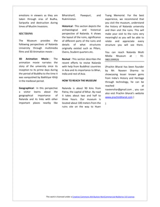 emotions in viewers as they are         Biharisharif,       Pawapuri,        and      Tsang Memorial. For the best
taken through eras of Budha,            Rukministan.                                  experience, we recommend that
Sariputta and destruction during                                                      you visit the museum, understand
times of Muslim Invasions.              Historical : This section depicts the         the history of Nalanda university
                                        archaeological      and     historical        and then visit the ruins. This will
SECTIONS                                perspective of Nalanda. It shows              make your visit to the ruins very
                                        the layout of the ruins, significance         meaningful as you will be able to
The Museum provides the                 of different parts of the ruins and           relate and appreciate every
following perspectives of Nalanda       details    of     what     structures         structure you will see there.
University through multimedia           originally existed such as Pillars,
films and 3D Animation movie :          Ovens, Student quarters etc.                  You can reach Nalanda Multi
                                                                                      Media Museum at : 91-
3D Animation Movie : The                Revival : This section describes the          9801399926
animation movie narrates the            recent efforts to revive Nalanda
story of the university since its       with help from Buddhist countries             (Prachin Bharat has been founder
inception to its prime days during      in Asia and its importance to Bihar,          by Mr. Naveen Sharma to
the period of Buddha to the time it     India and rest of Asia.                       showcasing lesser known gems
was vanquished by Bakhtiyar Khilji                                                    from India's History and Heritage
in the medieval period.                 HOW TO REACH THE MUSEUM                       through technology, he can be
                                                                                      reached                          at
Geographical : In this perspective      Nalanda is about 90 Kms from                  naveenshar@gmail.com , you can
a visitor learns about the              Patna, the capital of Bihar. By road
                                                                                      also visit Prachin bharat’s website
geographical     importance     of      it takes about two and half to
                                                                                      www.prachinbharat.com )
Nalanda and its links with other        three hours. Our museum is
important places nearby like            located about 100 meters from the             )
                                        ruins site on the way to Huen




                        This work is licensed under a Creative Commons Attribution-NonCommercial-NoDerivs 3.0 License.
 