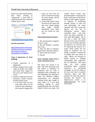 World Class University & Research

Some of us have raised concern                    cause (at this time we                  usually return emails very
that     “how”      creating   or                 want to avoid fund raising              promptly (within 2 days) but we
"supporting" a cause help in                      for many reasons, will be               have a small team so feel free to
attracting world class university                 explained later)                        follow-up with urgent requests.
in Bihar. Here is how                          b. It also helps build a team               In response to fundraising
                                                  focused on the cause and                through Causes, as with any
                                                  that may include people                 new technology, not every
                                                  who      might      literally           nonprofit who has a cause has
                                                  hate/dislike each other                 figured out the key to
                                                  but are united for that                 fundraising    success.     Many
                                                  cause                                   nonprofits have - and they
                                                                                          aren't just giant nonprofits or
                                           Step B (Planning & Execution)                  ones with big budgets. But to
                                                                                          say that a cause has failed
                                           1. We will brainstorm together                 because it has a lot of members
Join this cause here:                      for next steps                                 but not a lot of dollars donated,
                                           2. We will develop a business                  we believe is an incorrect way
http://www.causes.com/causes               plan / case                                    of measuring the success of a
/561734-world-class-university-            3. Take the plan to investors,                 cause. Some causes are not
and-research-centre-in-                    government, education experts                  trying to fundraise but are
bihar/about?m=479842ba                     4. Raise Funds, hire a team                    trying to identify a community
                                           5. Execute                                     of people who care about an
Step A (Awareness & Team                                                                  issue. Others are focused on
Building)                                  Some examples below from a                     offline actions or buildling
                                           cause’s discussion forum                       relationships with supporters
                                                                                          but not donations. And many
1. Creates awareness at a
                                           We assure you Causes is no                     have     not     tried     setting
   global level
                                           joke. We have processed over                   fundraising goals, matching
2. Gathers support from a wide
                                           $10 million in donations to                    donations,     or      compelling
   range of profiles who might
                                           nonprofits and we have a                       campaigns so we are trying to
   just share their support to
                                           dedicated staff in Berkeley, CA                do more and more to provide
   the cause and nothing more
                                           and Washington DC working to                   resources, ideas, and best
   or less
                                           make this platform happen.                     practices for hose that want to
3. Creates a separate forum for
                                            Occasionally, our password                    fundraise but haven't. Our
   discussion, content creation
                                           retrieval email gets caught in                 blog/resource center is at
   for that specific cause
                                           spam filters so if you have                    www.causes.com for more
   a. If we want then can also
                                           problems signing in, email                     information.
       raise funds which can be
       raised to raise awareness,          support@causes.com and don't
       hire a team to support the          forget to check your spam. We




                         This work is licensed under a Creative Commons Attribution-NonCommercial-NoDerivs 3.0 License.
 
