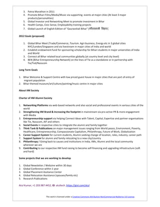 3. Patna Marathon in 2011
     4. Promote Bihari Films/Media/Music via supporting events at major cities (At least 3 major
        products/personalities)
     5. Global Investor and Networking Meet to promote investment in Bihar
     6. Health Camps, Civic Sense, Employability training projects
     7. Global Launch of English Edition of "Gauravshali Bihar" (             (

2012 Goals (proposed)

     1. Global Bihar Meet (Trade/Commerce, Tourism. Agri-business, Energy etc in 3 global cities
        NYC/London/Singapore and via livestream in major cities of India and world
     2. Establish endowment fund for sponsoring scholarship for Bihari students in major universities of India
        and World
     3. Connect all Bihar related local communities globally (at country level and city level)
     4. BEN (Bihar Entrepreneurship Network) on the lines of Tie as a standalone or in partnership with
        Tie/Ted/Nasscom

Long Term Goals

1. Bihar Welcome & Support Centre with low priced guest house in major cities that are port of entry of
   migrant population
2. Bihar themed museum/art/culture/painting/music centre in major cities

About IIM Society

Charter of IIM Alumni Society

1. Networking Platforms via web-based networks and also social and professional events in various cities of the
   world
2. Strengthening IIM Brand & Increasing the footprint in mainstream via pro-active PR & more engagement
   with Media
3. Entrepreneurship support via helping Connect Ideas with Talent, Capital, Expertise and partner organisations
   like Tie, Nasscom, AIF and others
4. Social Events in respective cities to integrate the alumni and family together
5. Think Tank & Publications on major management issues ranging from World peace, Environment, Poverty,
   Healthcare, Entrepreneurship, Compassionate Capitalism, Philanthropy, Future of Work, Globalization
6. Career Support System for current students, Alumni seeking change of location, roles, industry, career path
7. Support System for alumni and family relocating to a new city/country
8. Philanthropy / Giving back to causes and institutions in India, IIMs, Alumni and the local community
   wherever we are
9. Contributing to our respective IIM fund raising to become self-financing and upgrading infrastructure (soft
   and hard)

Some projects that we are working to develop

1.   Global Newsletter / Webzine within 30 days
2.   Global Conference within 1 year
3.   Global Placement Assitance Center
4.   Global Relocation Assistance (spouses/family etc)
5.   Research Publications

Atul Kumar, +1 203.987.4452, ID: atultech ,https://gist.com/atul



                         This work is licensed under a Creative Commons Attribution-NonCommercial-NoDerivs 3.0 License.
 