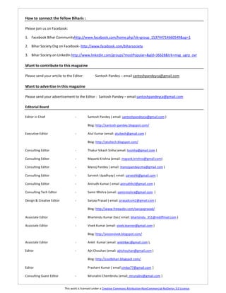 How to connect the fellow Biharis :

Please join us on Facebook:

1. Facebook Bihar Communityhttp://www.facebook.com/home.php?sk=group_153744714660549&ap=1

2. Bihar Society Org on Facebook- http://www.facebook.com/biharsociety

3. Bihar Society on LinkedIn http://www.linkedin.com/groups?mostPopular=&gid=36628&trk=myg_ugrp_ovr

Want to contribute to this magazine

Please send your artcile to the Editor:          Santosh Pandey – email santoshpandeyca@gmail.com

Want to advertise in this magazine

Please send your advertisement to the Editor : Santosh Pandey – email santoshpandeyca@gmail.com

Editorial Board

Editor in Chief                   -         Santosh Pandey ( email: santoshpandeyca@gmail.com )

                                            Blog: http://santosh-pandey.blogspot.com/

Executive Editor                  -         Atul Kumar (email: atultech@gmail.com )

                                            Blog: http://atultech.blogspot.com/

Consulting Editor                 -         Thakur Vikash Sinha (email: tvsinha@gmail.com )

Consulting Editor                 -         Mayank Krishna (email: mayank.krishna@gmail.com)

Consulting Editor                 -         Manoj Pandey ( email: manojpandeycma@gmail.com )

Consulting Editor                 -         Sarvesh Upadhyay ( email: sarveshk@gmail.com )

Consulting Editor                 -         Anirudh Kumar ( email anirudhhcl@gmail.com )

Consulting Tech Editor            -         Samir Mishra (email: samirmishra@gmail.com )

Design & Creative Editor          -         Sanjay Prasad ( email: prasadcom2@gmail.com )

                                            Blog: http://www.freewebs.com/sanjayprasad/

Associate Editor                  -         Bhartendu Kumar Das ( email: bhartendu_351@rediffmail.com )

Associate Editor                  -         Vivek Kumar (email: vivek.learner@gmail.com )

                                            Blog: http://visionvivek.blogspot.com/

Associate Editor                  -         Ankit Kumar (email: ankit4jec@gmail.com ),

Editor                            -         Ajit Chouhan (email: ajitchouhan@gmail.com )

                                            Blog: http://coolbihari.blogspot.com/,

Editor                                      Prashant Kumar ( email zimbo77@gmail.com )

Consulting Guest Editor           -         Mrunalini Chembrolu (email: mrunalini@gmail.com )


                           This work is licensed under a Creative Commons Attribution-NonCommercial-NoDerivs 3.0 License.
 