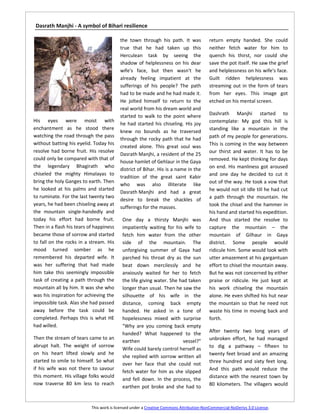 Dasrath Manjhi - A symbol of Bihari resilience

                                          the town through his path. It was              return empty handed. She could
                                          true that he had taken up this                 neither fetch water for him to
                                          Herculean task by seeing the                   quench his thirst, nor could she
                                          shadow of helplessness on his dear             save the pot itself. He saw the grief
                                          wife's face, but then wasn't he                and helplessness on his wife's face.
                                          already feeling impatient at the               Guilt ridden helplessness was
                                          sufferings of his people? The path             streaming out in the form of tears
                                          had to be made and he had made it.             from her eyes. This image got
                                          He jolted himself to return to the             etched on his mental screen.
                                          real world from his dream world and
                                          started to walk to the point where             Dashrath Manjhi started to
His eyes were moist with                                                                 contemplate: My god this hill is
                                          he had started his chiseling. His joy
enchantment as he stood there                                                            standing like a mountain in the
                                          knew no bounds as he traversed
watching the road through the pass                                                       path of my people for generations.
                                          through the rocky path that he had
without batting his eyelid. Today his                                                    This is coming in the way between
                                          created alone. This great soul was
resolve had borne fruit. His resolve                                                     our thirst and water. It has to be
                                          Dasrath Manjhi, a resident of the 25
could only be compared with that of                                                      removed. He kept thinking for days
                                          house hamlet of Gehlaur in the Gaya
the legendary Bhagirath who                                                              on end. His manliness got aroused
                                          district of Bihar. His is a name in the
chiseled the mighty Himalayas to                                                         and one day he decided to cut it
                                          tradition of the great saint Kabir
bring the holy Ganges to earth. Then                                                     out of the way. He took a vow that
                                          who was also illiterate like
he looked at his palms and started                                                       he would not sit idle till he had cut
                                          Dasrath Manjhi and had a great
to ruminate. For the last twenty two                                                     a path through the mountain. He
                                          desire to break the shackles of
years, he had been chiseling away at                                                     took the chisel and the hammer in
                                          sufferings for the masses.
the mountain single-handedly and                                                         his hand and started his expedition.
today his effort had borne fruit.          One day a thirsty Manjhi was                  And thus started the resolve to
Then in a flash his tears of happiness     impatiently waiting for his wife to           capture the mountain – the
became those of sorrow and started         fetch him water from the other                mountain of Gilhaur in Gaya
to fall on the rocks in a stream. His      side of the mountain. The                     district. Some people would
mood turned somber as he                   unforgiving summer of Gaya had                ridicule him. Some would look with
remembered his departed wife. It           parched his throat dry as the sun             utter amazement at his gargantuan
was her suffering that had made            beat down mercilessly and he                  effort to chisel the mountain away.
him take this seemingly impossible         anxiously waited for her to fetch             But he was not concerned by either
task of creating a path through the        the life giving water. She had taken          praise or ridicule. He just kept at
mountain all by him. It was she who        longer than usual. Then he saw the            his work chiseling the mountain
was his inspiration for achieving the      silhouette of his wife in the                 alone. He even shifted his hut near
impossible task. Alas she had passed       distance, coming back empty                   the mountain so that he need not
away before the task could be              handed. He asked in a tone of                 waste his time in moving back and
completed. Perhaps this is what HE         hopelessness mixed with surprise              forth.
had willed.                                "Why are you coming back empty
                                           handed? What happened to the                  After twenty two long years of
Then the stream of tears came to an                                                      unbroken effort, he had managed
                                           earthen                      vessel?"
abrupt halt. The weight of sorrow                                                        to dig a pathway – fifteen to
                                           Wife could barely control herself as
on his heart lifted slowly and he                                                        twenty feet broad and an amazing
                                           she replied with sorrow written all
started to smile to himself. So what                                                     three hundred and sixty feet long.
                                           over her face that she could not
if his wife was not there to savour                                                      And this path would reduce the
                                           fetch water for him as she slipped
this moment. His village folks would                                                     distance with the nearest town by
                                           and fell down. In the process, the
now traverse 80 km less to reach                                                         80 kilometers. The villagers would
                                           earthen pot broke and she had to


                           This work is licensed under a Creative Commons Attribution-NonCommercial-NoDerivs 3.0 License.
 