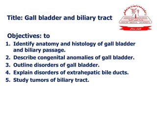 Title: Gall bladder and biliary tract
Objectives: to
1. Identify anatomy and histology of gall bladder
and biliary passage.
2. Describe congenital anomalies of gall bladder.
3. Outline disorders of gall bladder.
4. Explain disorders of extrahepatic bile ducts.
5. Study tumors of biliary tract.
 