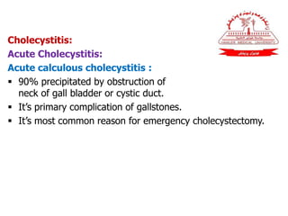 Cholecystitis:
Acute Cholecystitis:
Acute calculous cholecystitis :
 90% precipitated by obstruction of
neck of gall bladder or cystic duct.
 It’s primary complication of gallstones.
 It’s most common reason for emergency cholecystectomy.
 