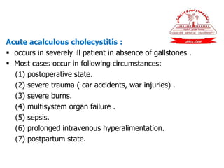 Acute acalculous cholecystitis :
 occurs in severely ill patient in absence of gallstones .
 Most cases occur in following circumstances:
(1) postoperative state.
(2) severe trauma ( car accidents, war injuries) .
(3) severe burns.
(4) multisystem organ failure .
(5) sepsis.
(6) prolonged intravenous hyperalimentation.
(7) postpartum state.
 
