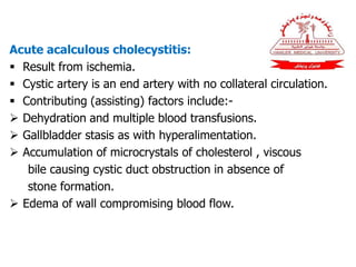 Acute acalculous cholecystitis:
 Result from ischemia.
 Cystic artery is an end artery with no collateral circulation.
 Contributing (assisting) factors include:-
 Dehydration and multiple blood transfusions.
 Gallbladder stasis as with hyperalimentation.
 Accumulation of microcrystals of cholesterol , viscous
bile causing cystic duct obstruction in absence of
stone formation.
 Edema of wall compromising blood flow.
 
