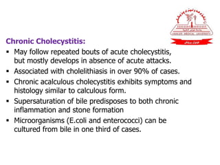 Chronic Cholecystitis:
 May follow repeated bouts of acute cholecystitis,
but mostly develops in absence of acute attacks.
 Associated with cholelithiasis in over 90% of cases.
 Chronic acalculous cholecystitis exhibits symptoms and
histology similar to calculous form.
 Supersaturation of bile predisposes to both chronic
inflammation and stone formation
 Microorganisms (E.coli and enterococci) can be
cultured from bile in one third of cases.
 