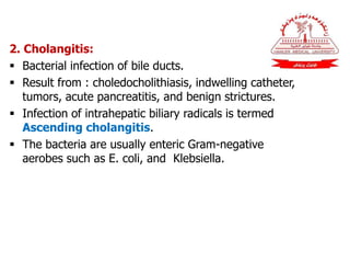 2. Cholangitis:
 Bacterial infection of bile ducts.
 Result from : choledocholithiasis, indwelling catheter,
tumors, acute pancreatitis, and benign strictures.
 Infection of intrahepatic biliary radicals is termed
Ascending cholangitis.
 The bacteria are usually enteric Gram-negative
aerobes such as E. coli, and Klebsiella.
 
